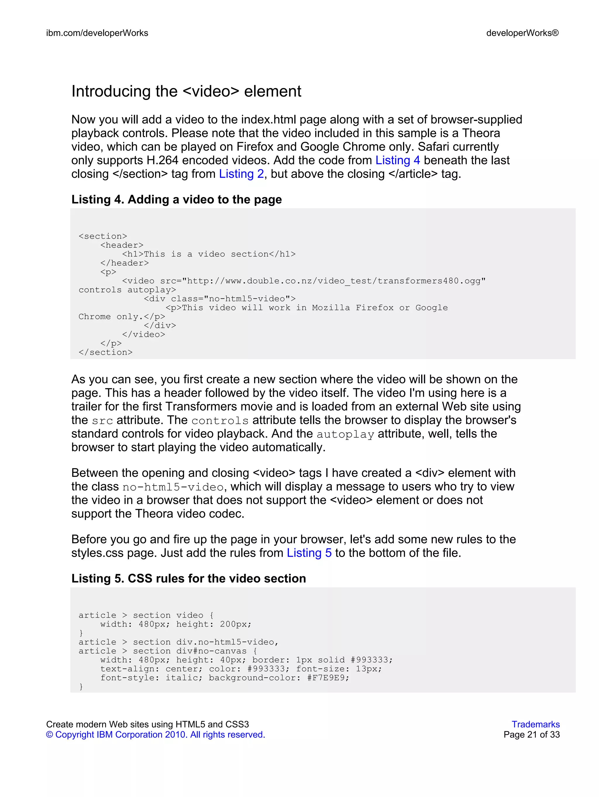 ibm.com/developerWorks                                                               developerWorks®




      Introducing the <video> element
      Now you will add a video to the index.html page along with a set of browser-supplied
      playback controls. Please note that the video included in this sample is a Theora
      video, which can be played on Firefox and Google Chrome only. Safari currently
      only supports H.264 encoded videos. Add the code from Listing 4 beneath the last
      closing </section> tag from Listing 2, but above the closing </article> tag.

      Listing 4. Adding a video to the page

       <section>
           <header>
               <h1>This is a video section</h1>
           </header>
           <p>
               <video src="http://www.double.co.nz/video_test/transformers480.ogg"
       controls autoplay>
                   <div class="no-html5-video">
                        <p>This video will work in Mozilla Firefox or Google
       Chrome only.</p>
                   </div>
               </video>
           </p>
       </section>


      As you can see, you first create a new section where the video will be shown on the
      page. This has a header followed by the video itself. The video I'm using here is a
      trailer for the first Transformers movie and is loaded from an external Web site using
      the src attribute. The controls attribute tells the browser to display the browser's
      standard controls for video playback. And the autoplay attribute, well, tells the
      browser to start playing the video automatically.

      Between the opening and closing <video> tags I have created a <div> element with
      the class no-html5-video, which will display a message to users who try to view
      the video in a browser that does not support the <video> element or does not
      support the Theora video codec.

      Before you go and fire up the page in your browser, let's add some new rules to the
      styles.css page. Just add the rules from Listing 5 to the bottom of the file.

      Listing 5. CSS rules for the video section

       article > section video {
           width: 480px; height: 200px;
       }
       article > section div.no-html5-video,
       article > section div#no-canvas {
           width: 480px; height: 40px; border: 1px solid #993333;
           text-align: center; color: #993333; font-size: 13px;
           font-style: italic; background-color: #F7E9E9;
       }



Create modern Web sites using HTML5 and CSS3                                             Trademarks
© Copyright IBM Corporation 2010. All rights reserved.                                  Page 21 of 33
 
