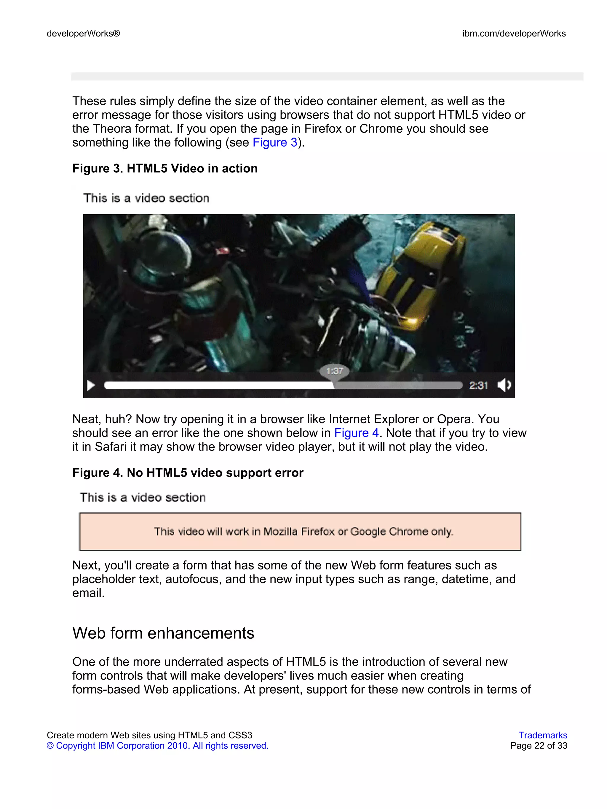 developerWorks®                                                                ibm.com/developerWorks




      These rules simply define the size of the video container element, as well as the
      error message for those visitors using browsers that do not support HTML5 video or
      the Theora format. If you open the page in Firefox or Chrome you should see
      something like the following (see Figure 3).

      Figure 3. HTML5 Video in action




      Neat, huh? Now try opening it in a browser like Internet Explorer or Opera. You
      should see an error like the one shown below in Figure 4. Note that if you try to view
      it in Safari it may show the browser video player, but it will not play the video.

      Figure 4. No HTML5 video support error




      Next, you'll create a form that has some of the new Web form features such as
      placeholder text, autofocus, and the new input types such as range, datetime, and
      email.


      Web form enhancements
      One of the more underrated aspects of HTML5 is the introduction of several new
      form controls that will make developers' lives much easier when creating
      forms-based Web applications. At present, support for these new controls in terms of


Create modern Web sites using HTML5 and CSS3                                              Trademarks
© Copyright IBM Corporation 2010. All rights reserved.                                   Page 22 of 33
 