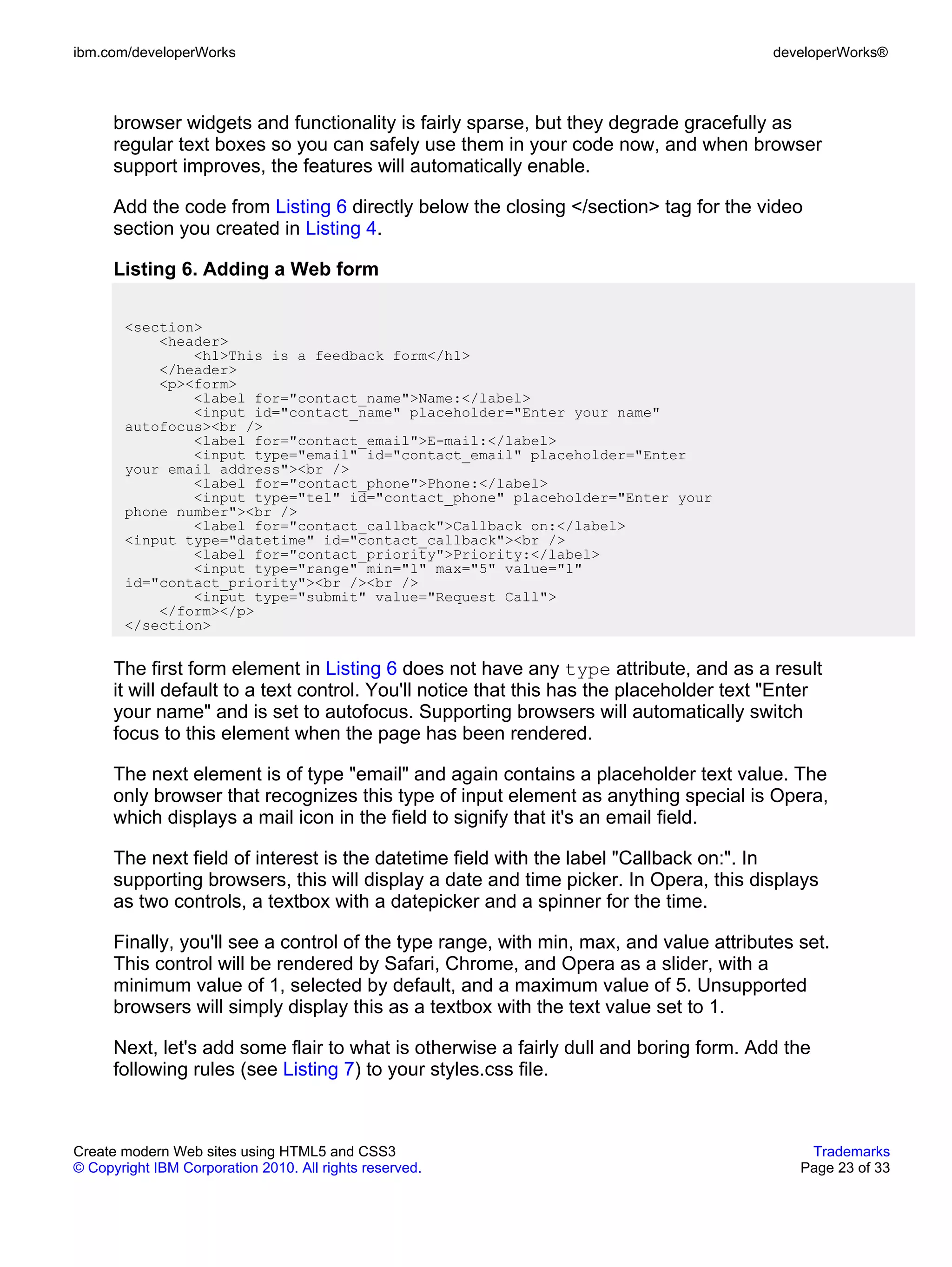ibm.com/developerWorks                                                                   developerWorks®



      browser widgets and functionality is fairly sparse, but they degrade gracefully as
      regular text boxes so you can safely use them in your code now, and when browser
      support improves, the features will automatically enable.

      Add the code from Listing 6 directly below the closing </section> tag for the video
      section you created in Listing 4.

      Listing 6. Adding a Web form

       <section>
           <header>
               <h1>This is a feedback form</h1>
           </header>
           <p><form>
               <label for="contact_name">Name:</label>
               <input id="contact_name" placeholder="Enter your name"
       autofocus><br />
               <label for="contact_email">E-mail:</label>
               <input type="email" id="contact_email" placeholder="Enter
       your email address"><br />
               <label for="contact_phone">Phone:</label>
               <input type="tel" id="contact_phone" placeholder="Enter your
       phone number"><br />
               <label for="contact_callback">Callback on:</label>
       <input type="datetime" id="contact_callback"><br />
               <label for="contact_priority">Priority:</label>
               <input type="range" min="1" max="5" value="1"
       id="contact_priority"><br /><br />
               <input type="submit" value="Request Call">
           </form></p>
       </section>


      The first form element in Listing 6 does not have any type attribute, and as a result
      it will default to a text control. You'll notice that this has the placeholder text "Enter
      your name" and is set to autofocus. Supporting browsers will automatically switch
      focus to this element when the page has been rendered.

      The next element is of type "email" and again contains a placeholder text value. The
      only browser that recognizes this type of input element as anything special is Opera,
      which displays a mail icon in the field to signify that it's an email field.

      The next field of interest is the datetime field with the label "Callback on:". In
      supporting browsers, this will display a date and time picker. In Opera, this displays
      as two controls, a textbox with a datepicker and a spinner for the time.

      Finally, you'll see a control of the type range, with min, max, and value attributes set.
      This control will be rendered by Safari, Chrome, and Opera as a slider, with a
      minimum value of 1, selected by default, and a maximum value of 5. Unsupported
      browsers will simply display this as a textbox with the text value set to 1.

      Next, let's add some flair to what is otherwise a fairly dull and boring form. Add the
      following rules (see Listing 7) to your styles.css file.



Create modern Web sites using HTML5 and CSS3                                                  Trademarks
© Copyright IBM Corporation 2010. All rights reserved.                                       Page 23 of 33
 