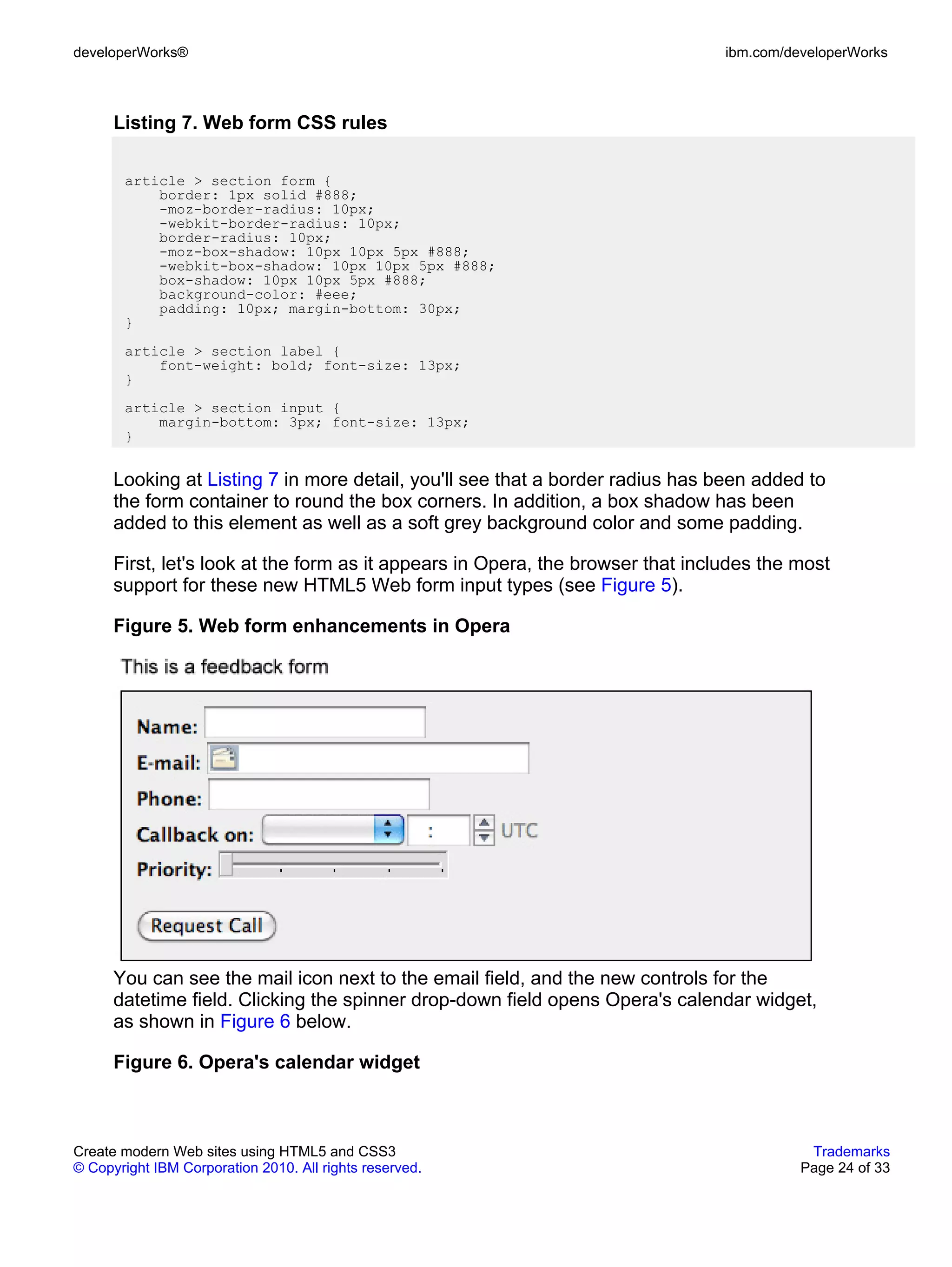 developerWorks®                                                                  ibm.com/developerWorks



      Listing 7. Web form CSS rules

       article > section form {
           border: 1px solid #888;
           -moz-border-radius: 10px;
           -webkit-border-radius: 10px;
           border-radius: 10px;
           -moz-box-shadow: 10px 10px 5px #888;
           -webkit-box-shadow: 10px 10px 5px #888;
           box-shadow: 10px 10px 5px #888;
           background-color: #eee;
           padding: 10px; margin-bottom: 30px;
       }
       article > section label {
           font-weight: bold; font-size: 13px;
       }
       article > section input {
           margin-bottom: 3px; font-size: 13px;
       }


      Looking at Listing 7 in more detail, you'll see that a border radius has been added to
      the form container to round the box corners. In addition, a box shadow has been
      added to this element as well as a soft grey background color and some padding.

      First, let's look at the form as it appears in Opera, the browser that includes the most
      support for these new HTML5 Web form input types (see Figure 5).

      Figure 5. Web form enhancements in Opera




      You can see the mail icon next to the email field, and the new controls for the
      datetime field. Clicking the spinner drop-down field opens Opera's calendar widget,
      as shown in Figure 6 below.

      Figure 6. Opera's calendar widget



Create modern Web sites using HTML5 and CSS3                                                Trademarks
© Copyright IBM Corporation 2010. All rights reserved.                                     Page 24 of 33
 