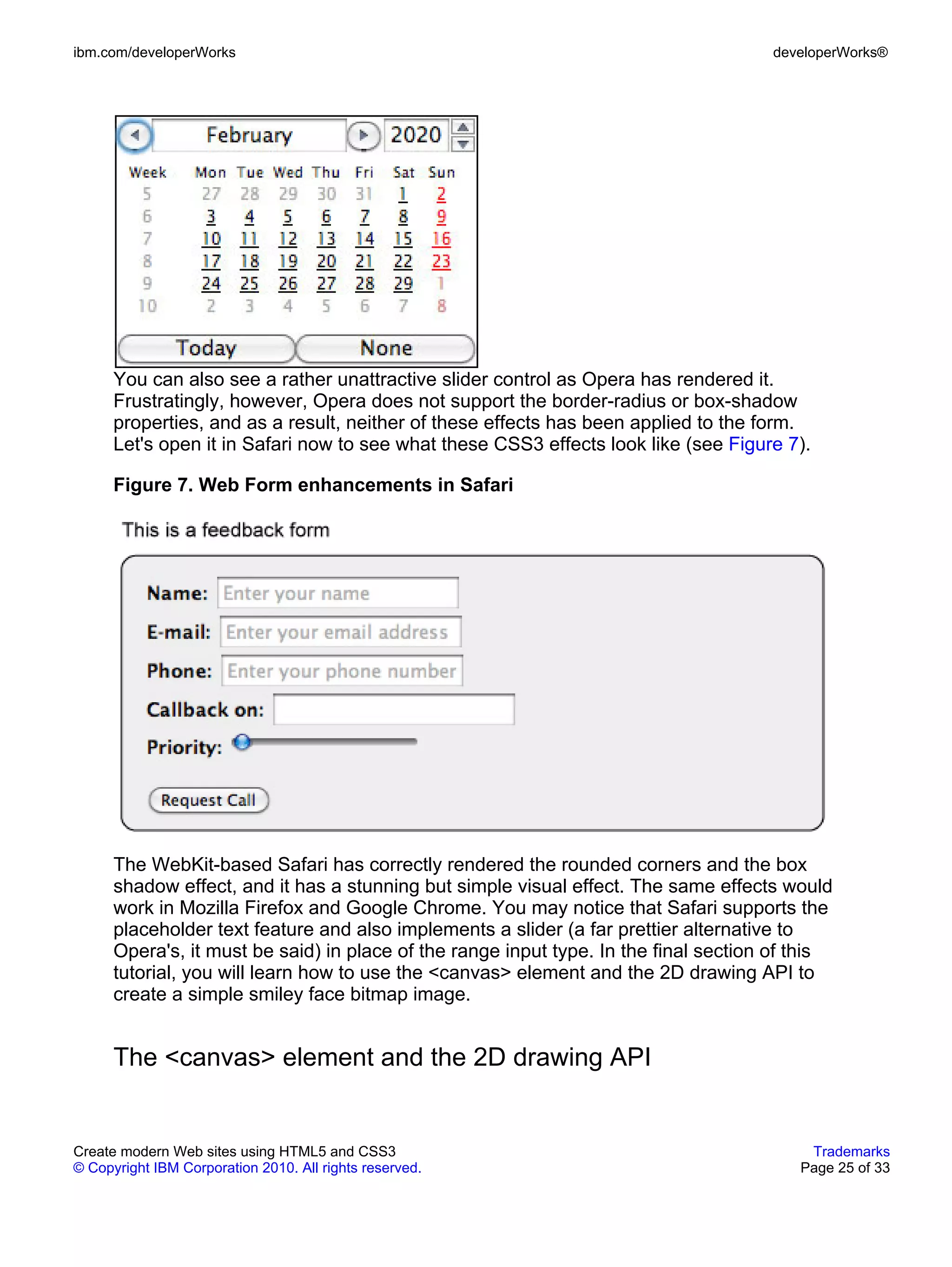 ibm.com/developerWorks                                                                developerWorks®




      You can also see a rather unattractive slider control as Opera has rendered it.
      Frustratingly, however, Opera does not support the border-radius or box-shadow
      properties, and as a result, neither of these effects has been applied to the form.
      Let's open it in Safari now to see what these CSS3 effects look like (see Figure 7).

      Figure 7. Web Form enhancements in Safari




      The WebKit-based Safari has correctly rendered the rounded corners and the box
      shadow effect, and it has a stunning but simple visual effect. The same effects would
      work in Mozilla Firefox and Google Chrome. You may notice that Safari supports the
      placeholder text feature and also implements a slider (a far prettier alternative to
      Opera's, it must be said) in place of the range input type. In the final section of this
      tutorial, you will learn how to use the <canvas> element and the 2D drawing API to
      create a simple smiley face bitmap image.


      The <canvas> element and the 2D drawing API


Create modern Web sites using HTML5 and CSS3                                               Trademarks
© Copyright IBM Corporation 2010. All rights reserved.                                    Page 25 of 33
 