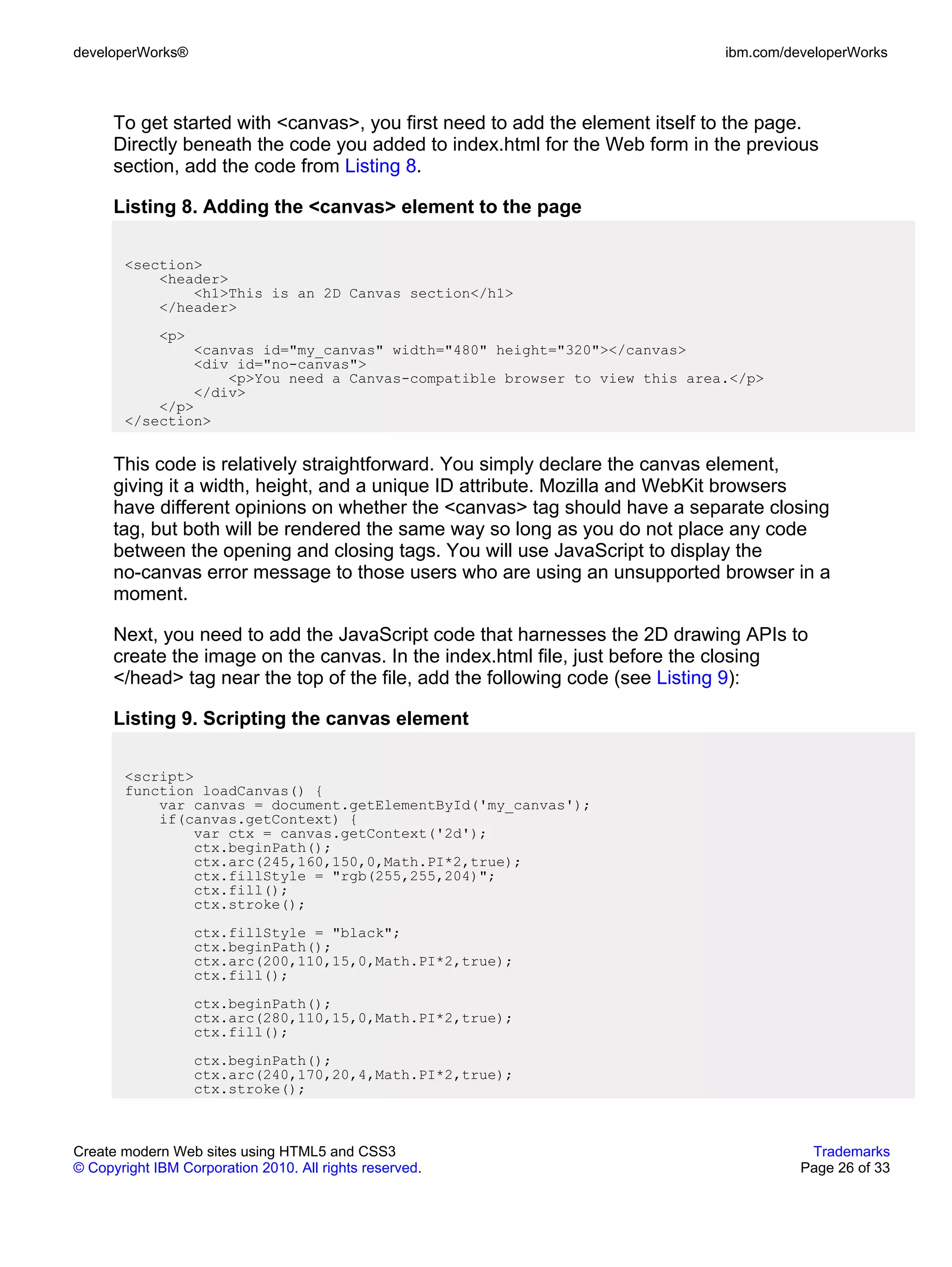 developerWorks®                                                               ibm.com/developerWorks



      To get started with <canvas>, you first need to add the element itself to the page.
      Directly beneath the code you added to index.html for the Web form in the previous
      section, add the code from Listing 8.

      Listing 8. Adding the <canvas> element to the page

       <section>
           <header>
               <h1>This is an 2D Canvas section</h1>
           </header>
             <p>
               <canvas id="my_canvas" width="480" height="320"></canvas>
               <div id="no-canvas">
                   <p>You need a Canvas-compatible browser to view this area.</p>
               </div>
           </p>
       </section>


      This code is relatively straightforward. You simply declare the canvas element,
      giving it a width, height, and a unique ID attribute. Mozilla and WebKit browsers
      have different opinions on whether the <canvas> tag should have a separate closing
      tag, but both will be rendered the same way so long as you do not place any code
      between the opening and closing tags. You will use JavaScript to display the
      no-canvas error message to those users who are using an unsupported browser in a
      moment.

      Next, you need to add the JavaScript code that harnesses the 2D drawing APIs to
      create the image on the canvas. In the index.html file, just before the closing
      </head> tag near the top of the file, add the following code (see Listing 9):

      Listing 9. Scripting the canvas element

       <script>
       function loadCanvas() {
           var canvas = document.getElementById('my_canvas');
           if(canvas.getContext) {
               var ctx = canvas.getContext('2d');
               ctx.beginPath();
               ctx.arc(245,160,150,0,Math.PI*2,true);
               ctx.fillStyle = "rgb(255,255,204)";
               ctx.fill();
               ctx.stroke();
                   ctx.fillStyle = "black";
                   ctx.beginPath();
                   ctx.arc(200,110,15,0,Math.PI*2,true);
                   ctx.fill();
                   ctx.beginPath();
                   ctx.arc(280,110,15,0,Math.PI*2,true);
                   ctx.fill();
                   ctx.beginPath();
                   ctx.arc(240,170,20,4,Math.PI*2,true);
                   ctx.stroke();



Create modern Web sites using HTML5 and CSS3                                             Trademarks
© Copyright IBM Corporation 2010. All rights reserved.                                  Page 26 of 33
 