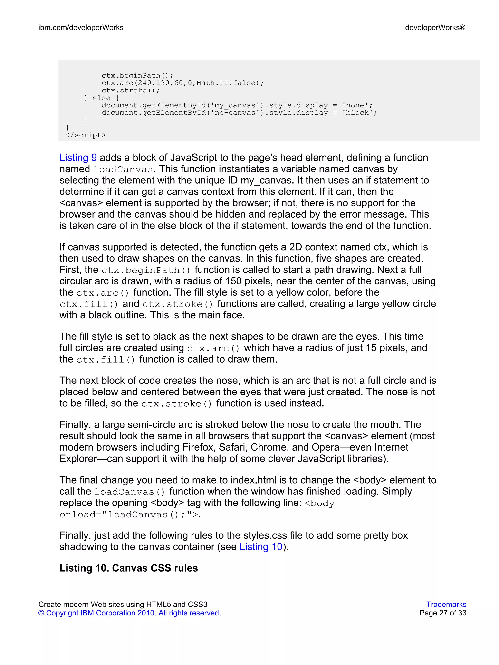 ibm.com/developerWorks                                                                  developerWorks®




                 ctx.beginPath();
                 ctx.arc(240,190,60,0,Math.PI,false);
                 ctx.stroke();
             } else {
                 document.getElementById('my_canvas').style.display = 'none';
                 document.getElementById('no-canvas').style.display = 'block';
             }
       }
       </script>


      Listing 9 adds a block of JavaScript to the page's head element, defining a function
      named loadCanvas. This function instantiates a variable named canvas by
      selecting the element with the unique ID my_canvas. It then uses an if statement to
      determine if it can get a canvas context from this element. If it can, then the
      <canvas> element is supported by the browser; if not, there is no support for the
      browser and the canvas should be hidden and replaced by the error message. This
      is taken care of in the else block of the if statement, towards the end of the function.

      If canvas supported is detected, the function gets a 2D context named ctx, which is
      then used to draw shapes on the canvas. In this function, five shapes are created.
      First, the ctx.beginPath() function is called to start a path drawing. Next a full
      circular arc is drawn, with a radius of 150 pixels, near the center of the canvas, using
      the ctx.arc() function. The fill style is set to a yellow color, before the
      ctx.fill() and ctx.stroke() functions are called, creating a large yellow circle
      with a black outline. This is the main face.

      The fill style is set to black as the next shapes to be drawn are the eyes. This time
      full circles are created using ctx.arc() which have a radius of just 15 pixels, and
      the ctx.fill() function is called to draw them.

      The next block of code creates the nose, which is an arc that is not a full circle and is
      placed below and centered between the eyes that were just created. The nose is not
      to be filled, so the ctx.stroke() function is used instead.

      Finally, a large semi-circle arc is stroked below the nose to create the mouth. The
      result should look the same in all browsers that support the <canvas> element (most
      modern browsers including Firefox, Safari, Chrome, and Opera—even Internet
      Explorer—can support it with the help of some clever JavaScript libraries).

      The final change you need to make to index.html is to change the <body> element to
      call the loadCanvas() function when the window has finished loading. Simply
      replace the opening <body> tag with the following line: <body
      onload="loadCanvas();">.

      Finally, just add the following rules to the styles.css file to add some pretty box
      shadowing to the canvas container (see Listing 10).

      Listing 10. Canvas CSS rules


Create modern Web sites using HTML5 and CSS3                                                 Trademarks
© Copyright IBM Corporation 2010. All rights reserved.                                      Page 27 of 33
 