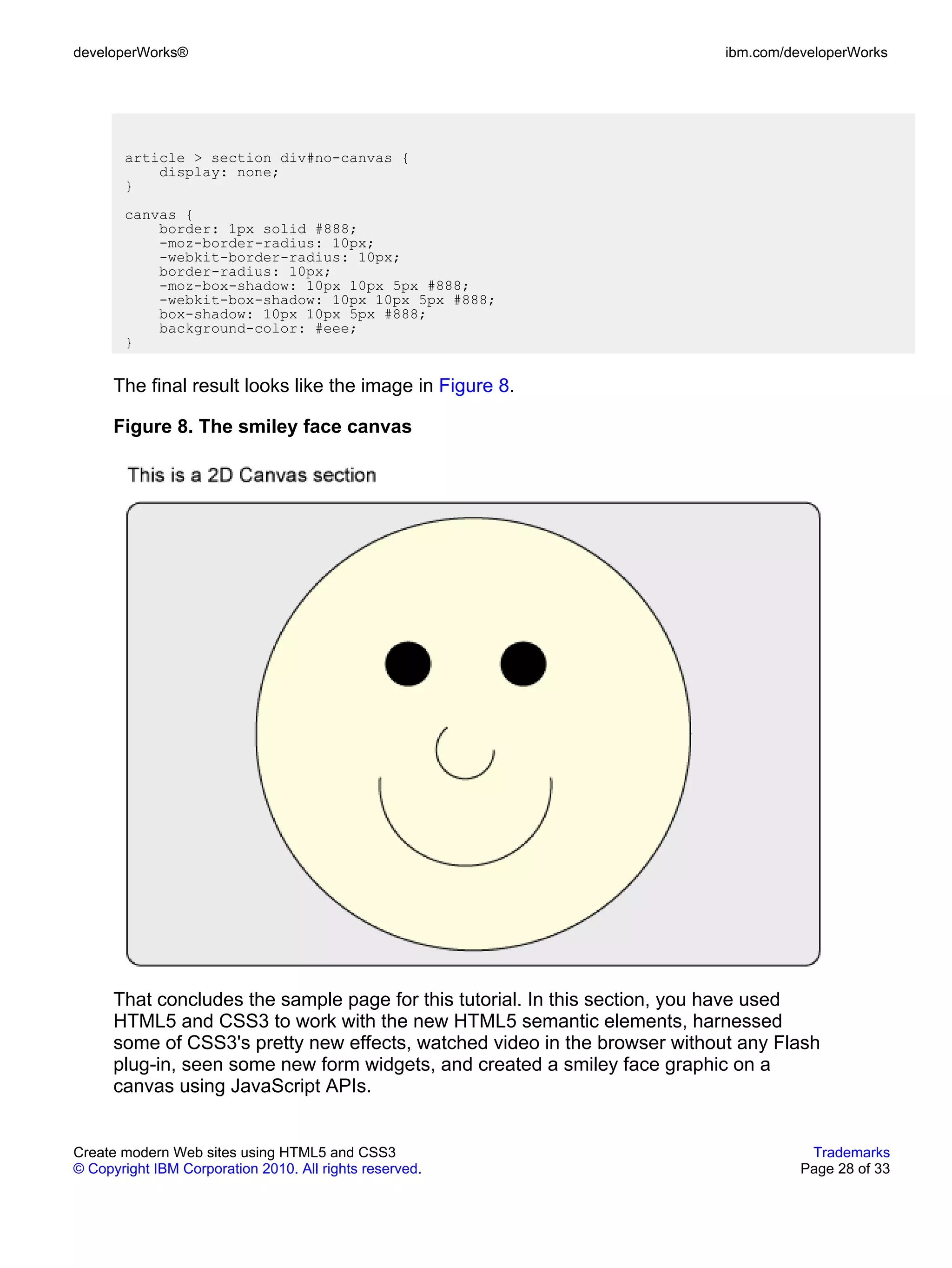 developerWorks®                                                             ibm.com/developerWorks




       article > section div#no-canvas {
           display: none;
       }
       canvas {
           border: 1px solid #888;
           -moz-border-radius: 10px;
           -webkit-border-radius: 10px;
           border-radius: 10px;
           -moz-box-shadow: 10px 10px 5px #888;
           -webkit-box-shadow: 10px 10px 5px #888;
           box-shadow: 10px 10px 5px #888;
           background-color: #eee;
       }


      The final result looks like the image in Figure 8.

      Figure 8. The smiley face canvas




      That concludes the sample page for this tutorial. In this section, you have used
      HTML5 and CSS3 to work with the new HTML5 semantic elements, harnessed
      some of CSS3's pretty new effects, watched video in the browser without any Flash
      plug-in, seen some new form widgets, and created a smiley face graphic on a
      canvas using JavaScript APIs.


Create modern Web sites using HTML5 and CSS3                                           Trademarks
© Copyright IBM Corporation 2010. All rights reserved.                                Page 28 of 33
 