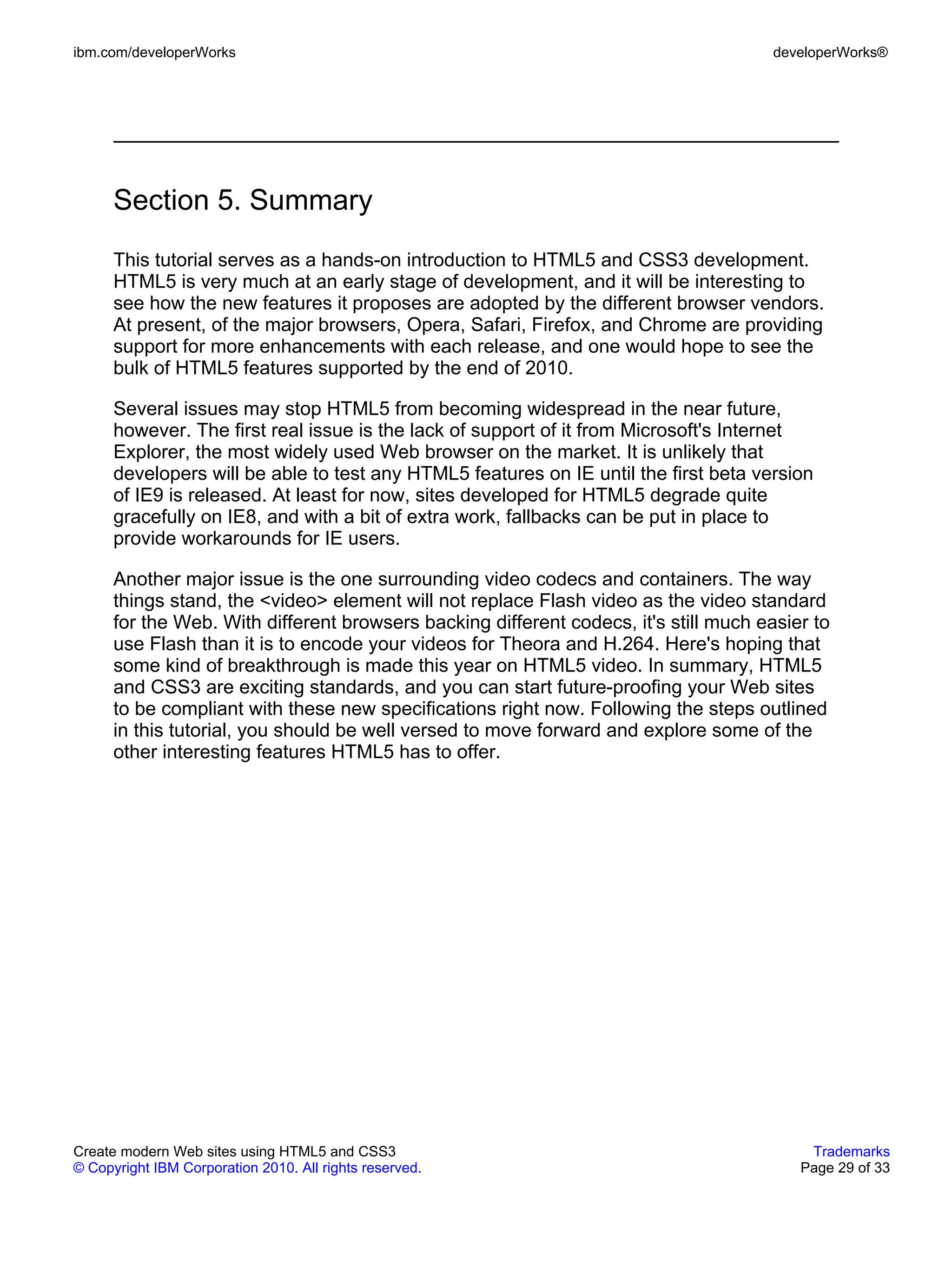 ibm.com/developerWorks                                                                 developerWorks®




      Section 5. Summary
      This tutorial serves as a hands-on introduction to HTML5 and CSS3 development.
      HTML5 is very much at an early stage of development, and it will be interesting to
      see how the new features it proposes are adopted by the different browser vendors.
      At present, of the major browsers, Opera, Safari, Firefox, and Chrome are providing
      support for more enhancements with each release, and one would hope to see the
      bulk of HTML5 features supported by the end of 2010.

      Several issues may stop HTML5 from becoming widespread in the near future,
      however. The first real issue is the lack of support of it from Microsoft's Internet
      Explorer, the most widely used Web browser on the market. It is unlikely that
      developers will be able to test any HTML5 features on IE until the first beta version
      of IE9 is released. At least for now, sites developed for HTML5 degrade quite
      gracefully on IE8, and with a bit of extra work, fallbacks can be put in place to
      provide workarounds for IE users.

      Another major issue is the one surrounding video codecs and containers. The way
      things stand, the <video> element will not replace Flash video as the video standard
      for the Web. With different browsers backing different codecs, it's still much easier to
      use Flash than it is to encode your videos for Theora and H.264. Here's hoping that
      some kind of breakthrough is made this year on HTML5 video. In summary, HTML5
      and CSS3 are exciting standards, and you can start future-proofing your Web sites
      to be compliant with these new specifications right now. Following the steps outlined
      in this tutorial, you should be well versed to move forward and explore some of the
      other interesting features HTML5 has to offer.




Create modern Web sites using HTML5 and CSS3                                               Trademarks
© Copyright IBM Corporation 2010. All rights reserved.                                    Page 29 of 33
 