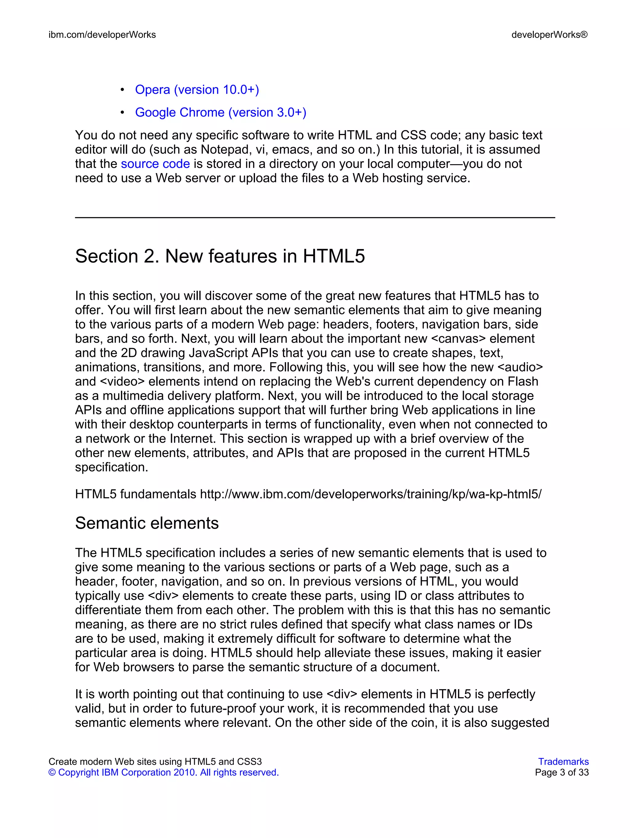 ibm.com/developerWorks                                                                 developerWorks®




                • Opera (version 10.0+)
                • Google Chrome (version 3.0+)
      You do not need any specific software to write HTML and CSS code; any basic text
      editor will do (such as Notepad, vi, emacs, and so on.) In this tutorial, it is assumed
      that the source code is stored in a directory on your local computer—you do not
      need to use a Web server or upload the files to a Web hosting service.




      Section 2. New features in HTML5
      In this section, you will discover some of the great new features that HTML5 has to
      offer. You will first learn about the new semantic elements that aim to give meaning
      to the various parts of a modern Web page: headers, footers, navigation bars, side
      bars, and so forth. Next, you will learn about the important new <canvas> element
      and the 2D drawing JavaScript APIs that you can use to create shapes, text,
      animations, transitions, and more. Following this, you will see how the new <audio>
      and <video> elements intend on replacing the Web's current dependency on Flash
      as a multimedia delivery platform. Next, you will be introduced to the local storage
      APIs and offline applications support that will further bring Web applications in line
      with their desktop counterparts in terms of functionality, even when not connected to
      a network or the Internet. This section is wrapped up with a brief overview of the
      other new elements, attributes, and APIs that are proposed in the current HTML5
      specification.

      HTML5 fundamentals http://www.ibm.com/developerworks/training/kp/wa-kp-html5/

      Semantic elements
      The HTML5 specification includes a series of new semantic elements that is used to
      give some meaning to the various sections or parts of a Web page, such as a
      header, footer, navigation, and so on. In previous versions of HTML, you would
      typically use <div> elements to create these parts, using ID or class attributes to
      differentiate them from each other. The problem with this is that this has no semantic
      meaning, as there are no strict rules defined that specify what class names or IDs
      are to be used, making it extremely difficult for software to determine what the
      particular area is doing. HTML5 should help alleviate these issues, making it easier
      for Web browsers to parse the semantic structure of a document.

      It is worth pointing out that continuing to use <div> elements in HTML5 is perfectly
      valid, but in order to future-proof your work, it is recommended that you use
      semantic elements where relevant. On the other side of the coin, it is also suggested

Create modern Web sites using HTML5 and CSS3                                                Trademarks
© Copyright IBM Corporation 2010. All rights reserved.                                     Page 3 of 33
 