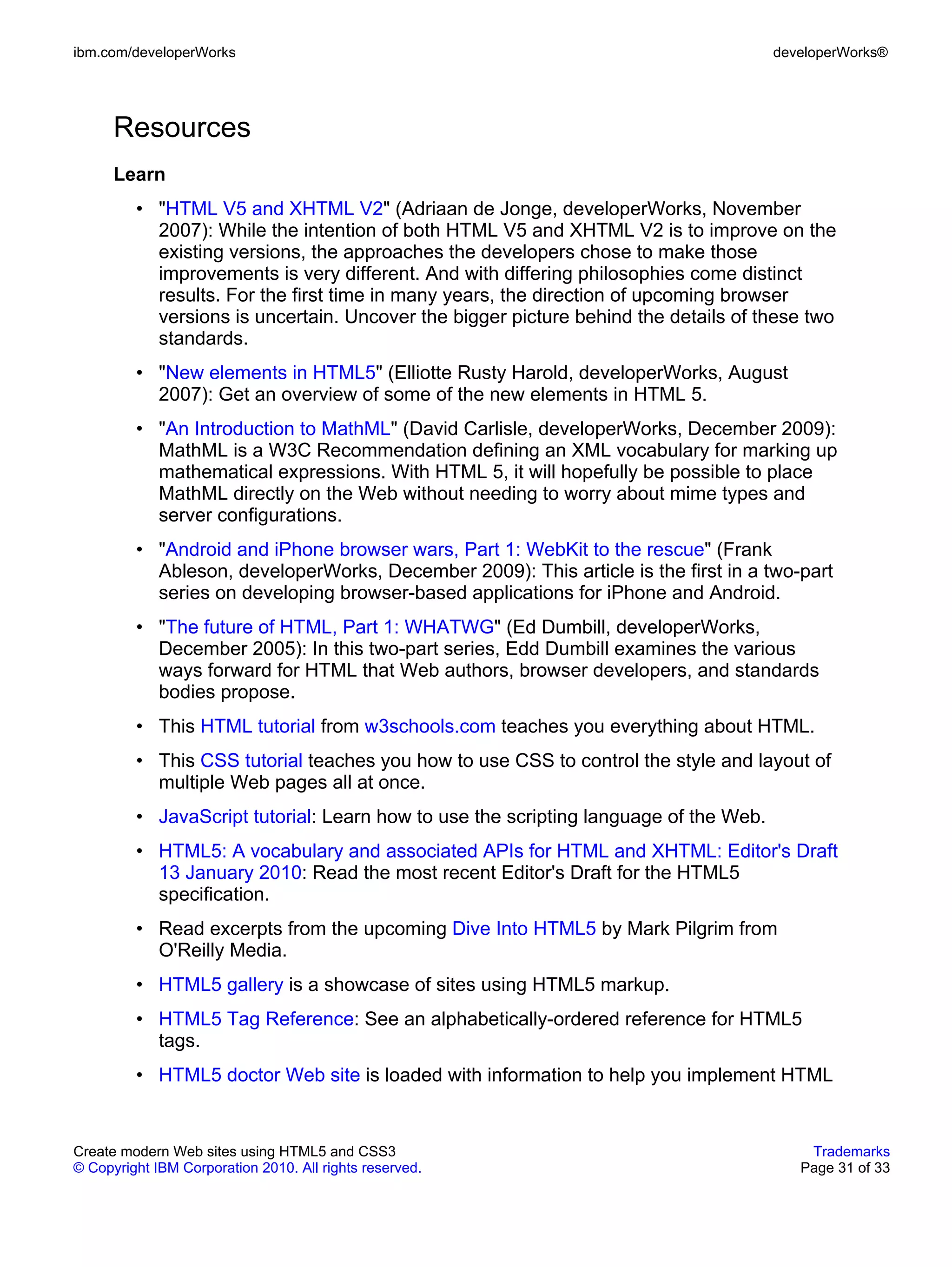 ibm.com/developerWorks                                                                developerWorks®




      Resources
      Learn
         • "HTML V5 and XHTML V2" (Adriaan de Jonge, developerWorks, November
           2007): While the intention of both HTML V5 and XHTML V2 is to improve on the
           existing versions, the approaches the developers chose to make those
           improvements is very different. And with differing philosophies come distinct
           results. For the first time in many years, the direction of upcoming browser
           versions is uncertain. Uncover the bigger picture behind the details of these two
           standards.
         • "New elements in HTML5" (Elliotte Rusty Harold, developerWorks, August
           2007): Get an overview of some of the new elements in HTML 5.
         • "An Introduction to MathML" (David Carlisle, developerWorks, December 2009):
           MathML is a W3C Recommendation defining an XML vocabulary for marking up
           mathematical expressions. With HTML 5, it will hopefully be possible to place
           MathML directly on the Web without needing to worry about mime types and
           server configurations.
         • "Android and iPhone browser wars, Part 1: WebKit to the rescue" (Frank
           Ableson, developerWorks, December 2009): This article is the first in a two-part
           series on developing browser-based applications for iPhone and Android.
         • "The future of HTML, Part 1: WHATWG" (Ed Dumbill, developerWorks,
           December 2005): In this two-part series, Edd Dumbill examines the various
           ways forward for HTML that Web authors, browser developers, and standards
           bodies propose.
         • This HTML tutorial from w3schools.com teaches you everything about HTML.
         • This CSS tutorial teaches you how to use CSS to control the style and layout of
           multiple Web pages all at once.
         • JavaScript tutorial: Learn how to use the scripting language of the Web.
         • HTML5: A vocabulary and associated APIs for HTML and XHTML: Editor's Draft
           13 January 2010: Read the most recent Editor's Draft for the HTML5
           specification.
         • Read excerpts from the upcoming Dive Into HTML5 by Mark Pilgrim from
           O'Reilly Media.
         • HTML5 gallery is a showcase of sites using HTML5 markup.
         • HTML5 Tag Reference: See an alphabetically-ordered reference for HTML5
           tags.
         • HTML5 doctor Web site is loaded with information to help you implement HTML


Create modern Web sites using HTML5 and CSS3                                              Trademarks
© Copyright IBM Corporation 2010. All rights reserved.                                   Page 31 of 33
 