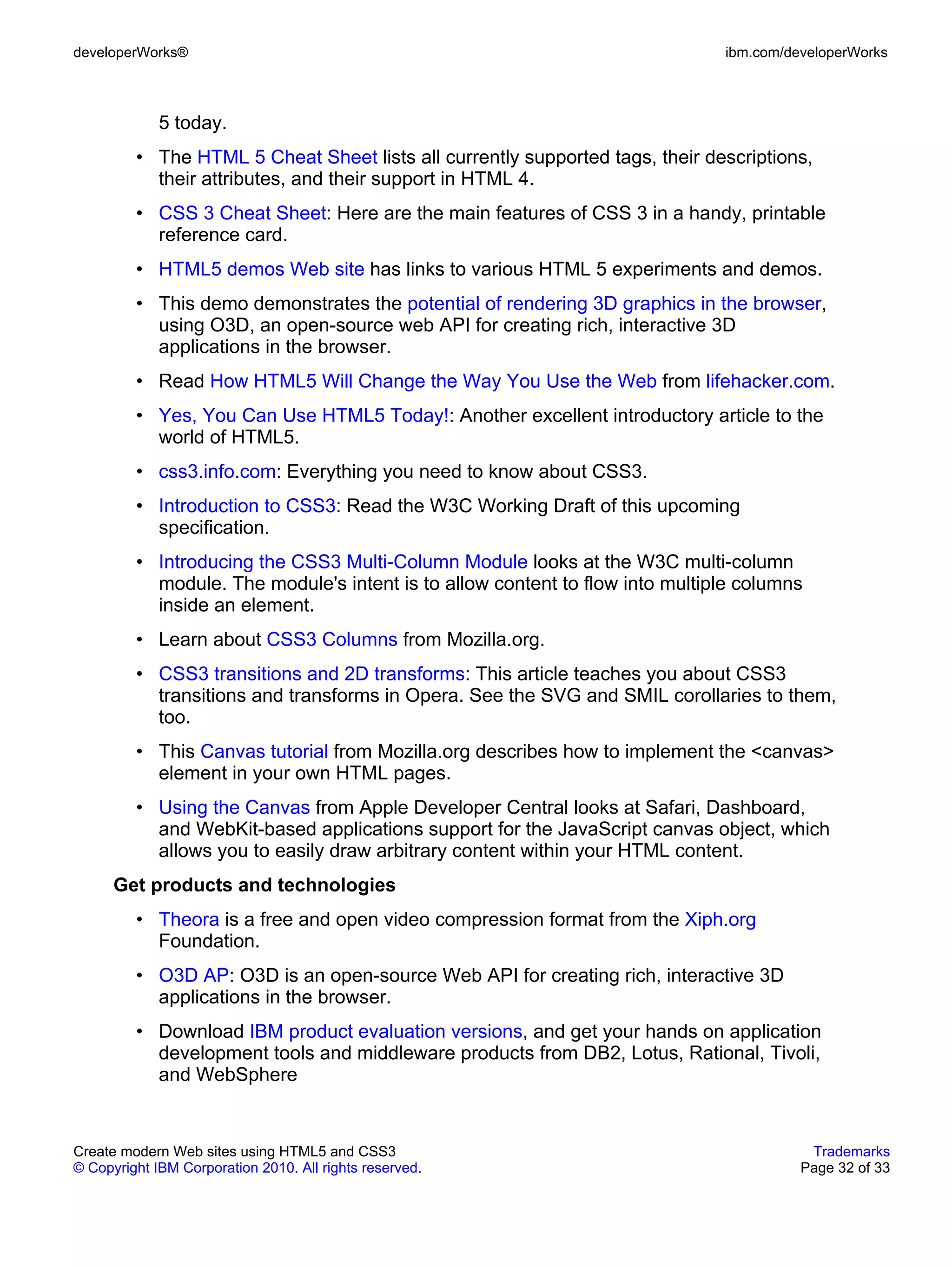 developerWorks®                                                               ibm.com/developerWorks



             5 today.
         • The HTML 5 Cheat Sheet lists all currently supported tags, their descriptions,
           their attributes, and their support in HTML 4.
         • CSS 3 Cheat Sheet: Here are the main features of CSS 3 in a handy, printable
           reference card.
         • HTML5 demos Web site has links to various HTML 5 experiments and demos.
         • This demo demonstrates the potential of rendering 3D graphics in the browser,
           using O3D, an open-source web API for creating rich, interactive 3D
           applications in the browser.
         • Read How HTML5 Will Change the Way You Use the Web from lifehacker.com.
         • Yes, You Can Use HTML5 Today!: Another excellent introductory article to the
           world of HTML5.
         • css3.info.com: Everything you need to know about CSS3.
         • Introduction to CSS3: Read the W3C Working Draft of this upcoming
           specification.
         • Introducing the CSS3 Multi-Column Module looks at the W3C multi-column
           module. The module's intent is to allow content to flow into multiple columns
           inside an element.
         • Learn about CSS3 Columns from Mozilla.org.
         • CSS3 transitions and 2D transforms: This article teaches you about CSS3
           transitions and transforms in Opera. See the SVG and SMIL corollaries to them,
           too.
         • This Canvas tutorial from Mozilla.org describes how to implement the <canvas>
           element in your own HTML pages.
         • Using the Canvas from Apple Developer Central looks at Safari, Dashboard,
           and WebKit-based applications support for the JavaScript canvas object, which
           allows you to easily draw arbitrary content within your HTML content.
      Get products and technologies
         • Theora is a free and open video compression format from the Xiph.org
           Foundation.
         • O3D AP: O3D is an open-source Web API for creating rich, interactive 3D
           applications in the browser.
         • Download IBM product evaluation versions, and get your hands on application
           development tools and middleware products from DB2, Lotus, Rational, Tivoli,
           and WebSphere


Create modern Web sites using HTML5 and CSS3                                             Trademarks
© Copyright IBM Corporation 2010. All rights reserved.                                  Page 32 of 33
 