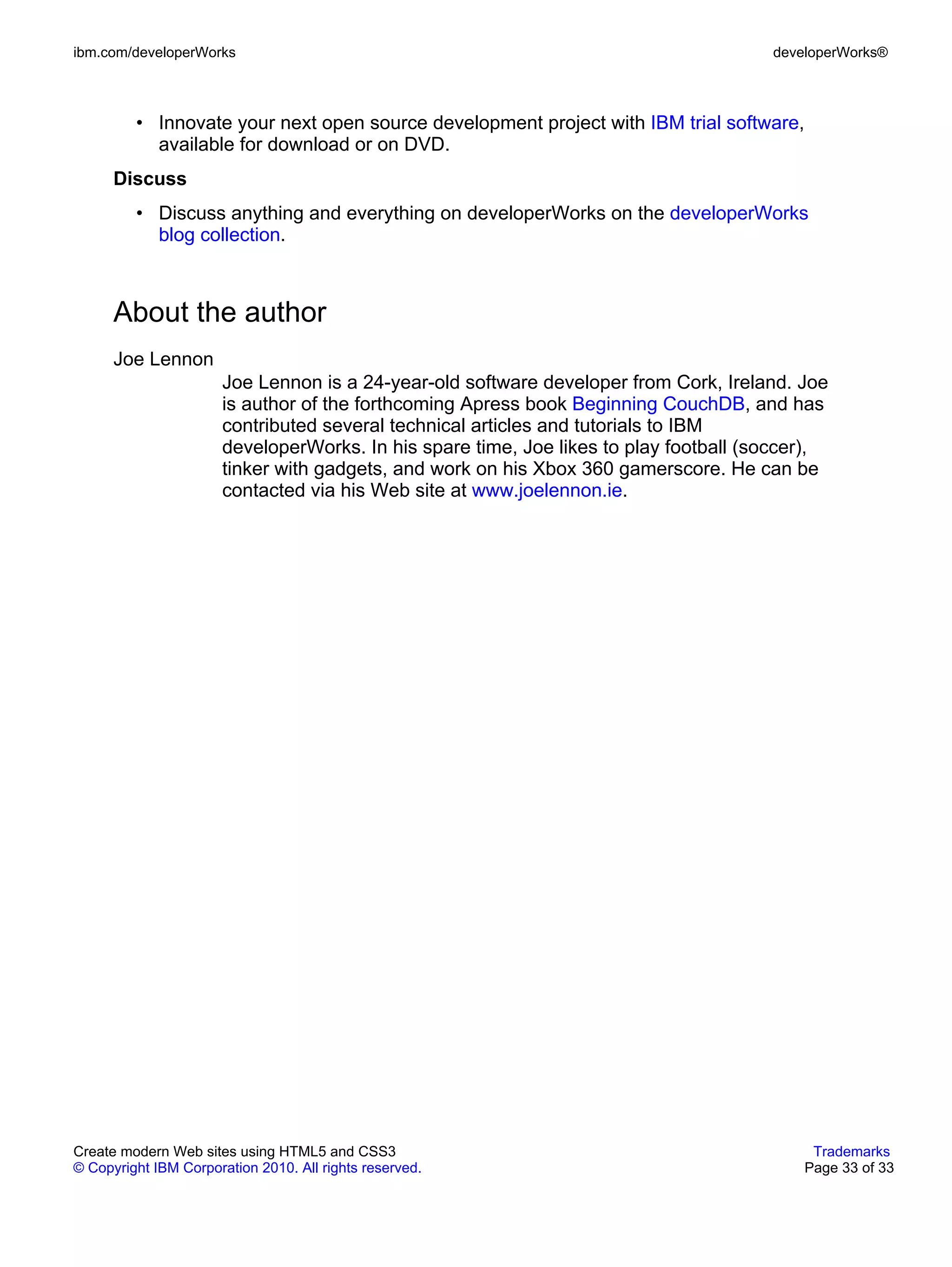 ibm.com/developerWorks                                                                 developerWorks®



         • Innovate your next open source development project with IBM trial software,
           available for download or on DVD.
      Discuss
         • Discuss anything and everything on developerWorks on the developerWorks
           blog collection.



      About the author
      Joe Lennon
                       Joe Lennon is a 24-year-old software developer from Cork, Ireland. Joe
                       is author of the forthcoming Apress book Beginning CouchDB, and has
                       contributed several technical articles and tutorials to IBM
                       developerWorks. In his spare time, Joe likes to play football (soccer),
                       tinker with gadgets, and work on his Xbox 360 gamerscore. He can be
                       contacted via his Web site at www.joelennon.ie.




Create modern Web sites using HTML5 and CSS3                                                Trademarks
© Copyright IBM Corporation 2010. All rights reserved.                                     Page 33 of 33
 