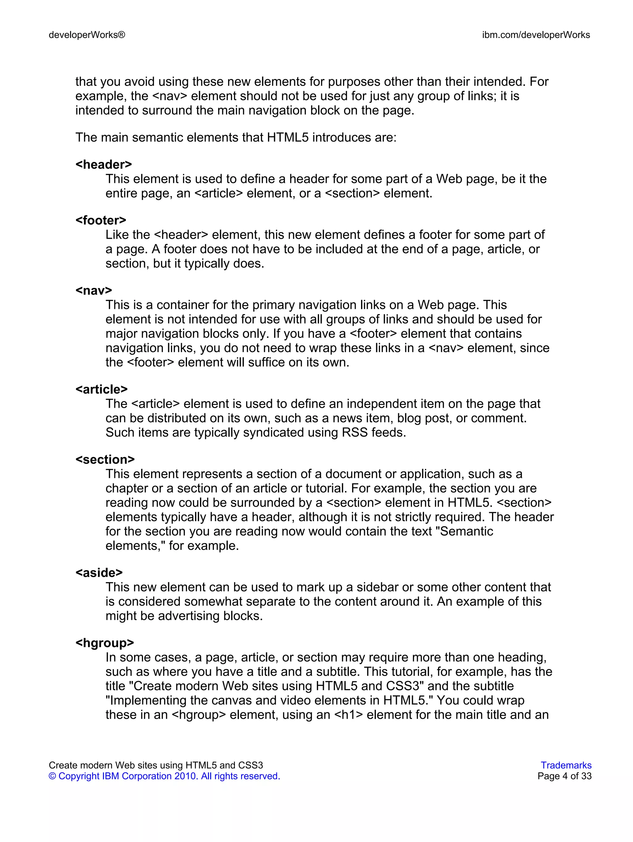 developerWorks®                                                                ibm.com/developerWorks



      that you avoid using these new elements for purposes other than their intended. For
      example, the <nav> element should not be used for just any group of links; it is
      intended to surround the main navigation block on the page.

      The main semantic elements that HTML5 introduces are:

      <header>
          This element is used to define a header for some part of a Web page, be it the
          entire page, an <article> element, or a <section> element.

      <footer>
           Like the <header> element, this new element defines a footer for some part of
           a page. A footer does not have to be included at the end of a page, article, or
           section, but it typically does.

      <nav>
          This is a container for the primary navigation links on a Web page. This
          element is not intended for use with all groups of links and should be used for
          major navigation blocks only. If you have a <footer> element that contains
          navigation links, you do not need to wrap these links in a <nav> element, since
          the <footer> element will suffice on its own.

      <article>
           The <article> element is used to define an independent item on the page that
           can be distributed on its own, such as a news item, blog post, or comment.
           Such items are typically syndicated using RSS feeds.

      <section>
          This element represents a section of a document or application, such as a
          chapter or a section of an article or tutorial. For example, the section you are
          reading now could be surrounded by a <section> element in HTML5. <section>
          elements typically have a header, although it is not strictly required. The header
          for the section you are reading now would contain the text "Semantic
          elements," for example.

      <aside>
           This new element can be used to mark up a sidebar or some other content that
           is considered somewhat separate to the content around it. An example of this
           might be advertising blocks.

      <hgroup>
          In some cases, a page, article, or section may require more than one heading,
          such as where you have a title and a subtitle. This tutorial, for example, has the
          title "Create modern Web sites using HTML5 and CSS3" and the subtitle
          "Implementing the canvas and video elements in HTML5." You could wrap
          these in an <hgroup> element, using an <h1> element for the main title and an


Create modern Web sites using HTML5 and CSS3                                               Trademarks
© Copyright IBM Corporation 2010. All rights reserved.                                    Page 4 of 33
 
