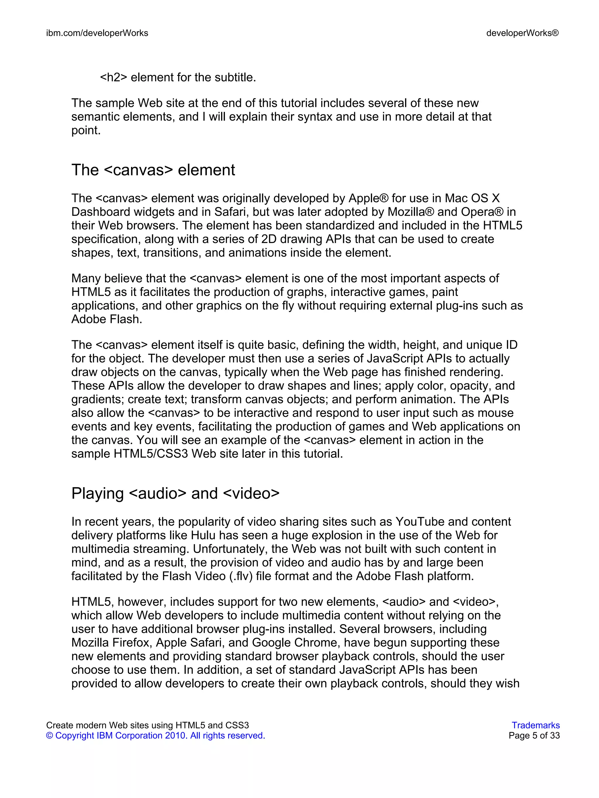 ibm.com/developerWorks                                                               developerWorks®



             <h2> element for the subtitle.

      The sample Web site at the end of this tutorial includes several of these new
      semantic elements, and I will explain their syntax and use in more detail at that
      point.


      The <canvas> element
      The <canvas> element was originally developed by Apple® for use in Mac OS X
      Dashboard widgets and in Safari, but was later adopted by Mozilla® and Opera® in
      their Web browsers. The element has been standardized and included in the HTML5
      specification, along with a series of 2D drawing APIs that can be used to create
      shapes, text, transitions, and animations inside the element.

      Many believe that the <canvas> element is one of the most important aspects of
      HTML5 as it facilitates the production of graphs, interactive games, paint
      applications, and other graphics on the fly without requiring external plug-ins such as
      Adobe Flash.

      The <canvas> element itself is quite basic, defining the width, height, and unique ID
      for the object. The developer must then use a series of JavaScript APIs to actually
      draw objects on the canvas, typically when the Web page has finished rendering.
      These APIs allow the developer to draw shapes and lines; apply color, opacity, and
      gradients; create text; transform canvas objects; and perform animation. The APIs
      also allow the <canvas> to be interactive and respond to user input such as mouse
      events and key events, facilitating the production of games and Web applications on
      the canvas. You will see an example of the <canvas> element in action in the
      sample HTML5/CSS3 Web site later in this tutorial.


      Playing <audio> and <video>
      In recent years, the popularity of video sharing sites such as YouTube and content
      delivery platforms like Hulu has seen a huge explosion in the use of the Web for
      multimedia streaming. Unfortunately, the Web was not built with such content in
      mind, and as a result, the provision of video and audio has by and large been
      facilitated by the Flash Video (.flv) file format and the Adobe Flash platform.

      HTML5, however, includes support for two new elements, <audio> and <video>,
      which allow Web developers to include multimedia content without relying on the
      user to have additional browser plug-ins installed. Several browsers, including
      Mozilla Firefox, Apple Safari, and Google Chrome, have begun supporting these
      new elements and providing standard browser playback controls, should the user
      choose to use them. In addition, a set of standard JavaScript APIs has been
      provided to allow developers to create their own playback controls, should they wish


Create modern Web sites using HTML5 and CSS3                                               Trademarks
© Copyright IBM Corporation 2010. All rights reserved.                                    Page 5 of 33
 