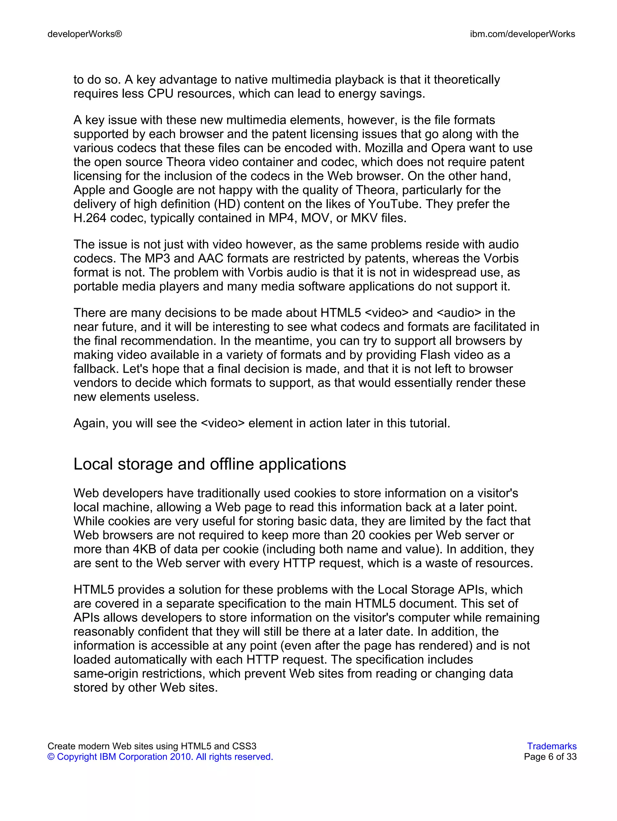 developerWorks®                                                                   ibm.com/developerWorks



      to do so. A key advantage to native multimedia playback is that it theoretically
      requires less CPU resources, which can lead to energy savings.

      A key issue with these new multimedia elements, however, is the file formats
      supported by each browser and the patent licensing issues that go along with the
      various codecs that these files can be encoded with. Mozilla and Opera want to use
      the open source Theora video container and codec, which does not require patent
      licensing for the inclusion of the codecs in the Web browser. On the other hand,
      Apple and Google are not happy with the quality of Theora, particularly for the
      delivery of high definition (HD) content on the likes of YouTube. They prefer the
      H.264 codec, typically contained in MP4, MOV, or MKV files.

      The issue is not just with video however, as the same problems reside with audio
      codecs. The MP3 and AAC formats are restricted by patents, whereas the Vorbis
      format is not. The problem with Vorbis audio is that it is not in widespread use, as
      portable media players and many media software applications do not support it.

      There are many decisions to be made about HTML5 <video> and <audio> in the
      near future, and it will be interesting to see what codecs and formats are facilitated in
      the final recommendation. In the meantime, you can try to support all browsers by
      making video available in a variety of formats and by providing Flash video as a
      fallback. Let's hope that a final decision is made, and that it is not left to browser
      vendors to decide which formats to support, as that would essentially render these
      new elements useless.

      Again, you will see the <video> element in action later in this tutorial.


      Local storage and offline applications
      Web developers have traditionally used cookies to store information on a visitor's
      local machine, allowing a Web page to read this information back at a later point.
      While cookies are very useful for storing basic data, they are limited by the fact that
      Web browsers are not required to keep more than 20 cookies per Web server or
      more than 4KB of data per cookie (including both name and value). In addition, they
      are sent to the Web server with every HTTP request, which is a waste of resources.

      HTML5 provides a solution for these problems with the Local Storage APIs, which
      are covered in a separate specification to the main HTML5 document. This set of
      APIs allows developers to store information on the visitor's computer while remaining
      reasonably confident that they will still be there at a later date. In addition, the
      information is accessible at any point (even after the page has rendered) and is not
      loaded automatically with each HTTP request. The specification includes
      same-origin restrictions, which prevent Web sites from reading or changing data
      stored by other Web sites.



Create modern Web sites using HTML5 and CSS3                                                  Trademarks
© Copyright IBM Corporation 2010. All rights reserved.                                       Page 6 of 33
 