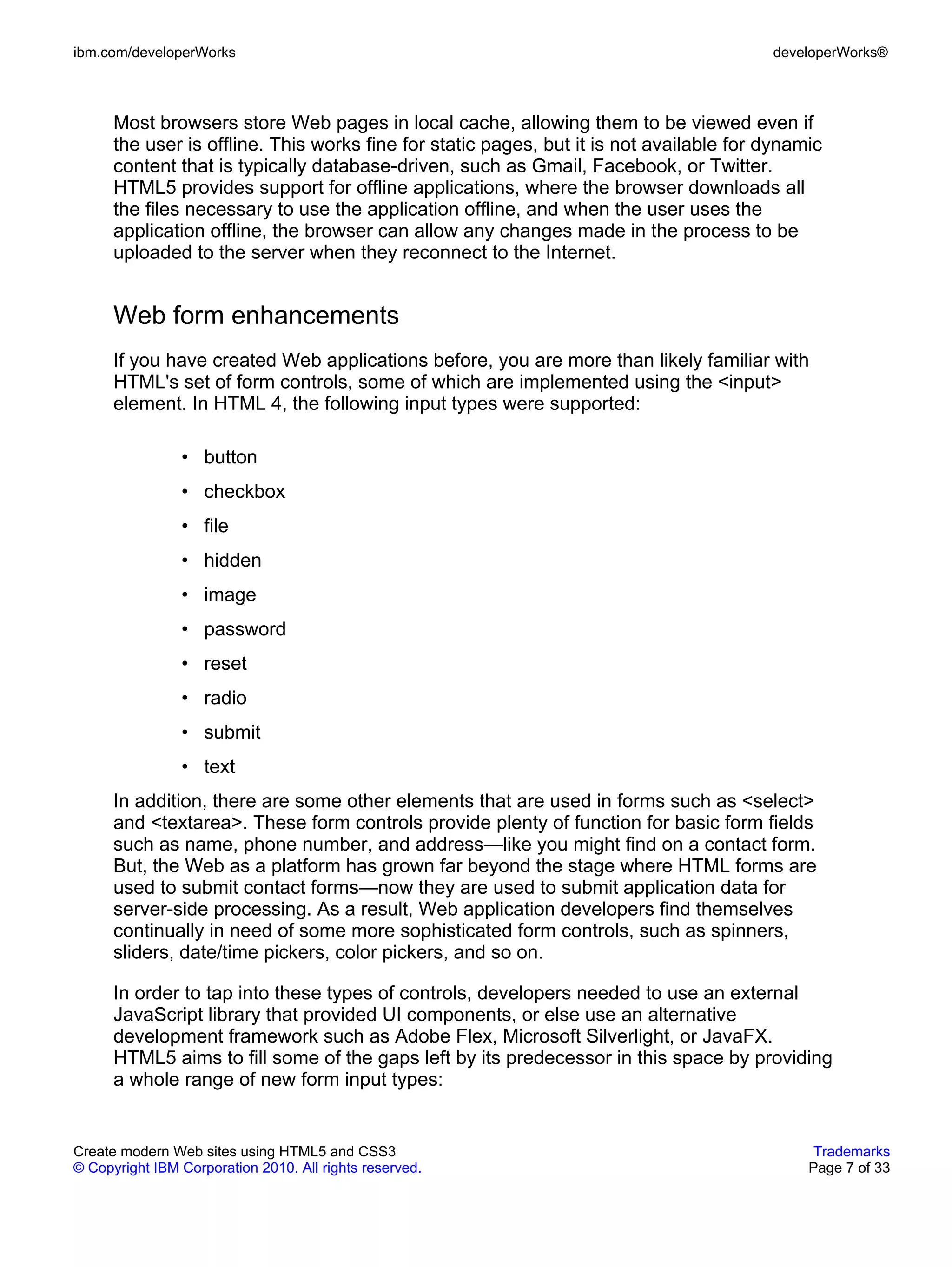 ibm.com/developerWorks                                                                   developerWorks®



      Most browsers store Web pages in local cache, allowing them to be viewed even if
      the user is offline. This works fine for static pages, but it is not available for dynamic
      content that is typically database-driven, such as Gmail, Facebook, or Twitter.
      HTML5 provides support for offline applications, where the browser downloads all
      the files necessary to use the application offline, and when the user uses the
      application offline, the browser can allow any changes made in the process to be
      uploaded to the server when they reconnect to the Internet.


      Web form enhancements
      If you have created Web applications before, you are more than likely familiar with
      HTML's set of form controls, some of which are implemented using the <input>
      element. In HTML 4, the following input types were supported:

                • button
                • checkbox
                • file
                • hidden
                • image
                • password
                • reset
                • radio
                • submit
                • text
      In addition, there are some other elements that are used in forms such as <select>
      and <textarea>. These form controls provide plenty of function for basic form fields
      such as name, phone number, and address—like you might find on a contact form.
      But, the Web as a platform has grown far beyond the stage where HTML forms are
      used to submit contact forms—now they are used to submit application data for
      server-side processing. As a result, Web application developers find themselves
      continually in need of some more sophisticated form controls, such as spinners,
      sliders, date/time pickers, color pickers, and so on.

      In order to tap into these types of controls, developers needed to use an external
      JavaScript library that provided UI components, or else use an alternative
      development framework such as Adobe Flex, Microsoft Silverlight, or JavaFX.
      HTML5 aims to fill some of the gaps left by its predecessor in this space by providing
      a whole range of new form input types:


Create modern Web sites using HTML5 and CSS3                                                   Trademarks
© Copyright IBM Corporation 2010. All rights reserved.                                        Page 7 of 33
 