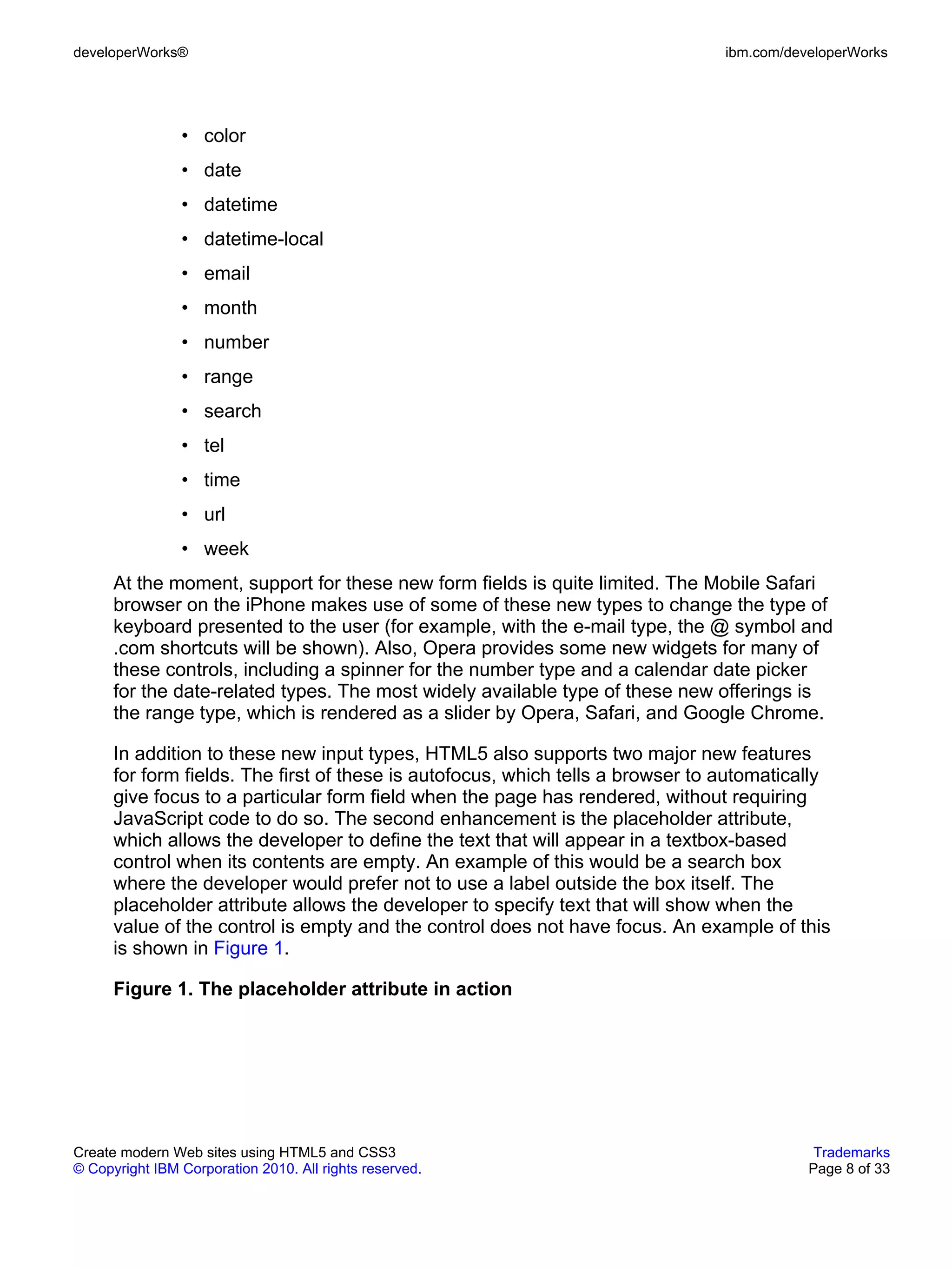 developerWorks®                                                                  ibm.com/developerWorks




                • color
                • date
                • datetime
                • datetime-local
                • email
                • month
                • number
                • range
                • search
                • tel
                • time
                • url
                • week
      At the moment, support for these new form fields is quite limited. The Mobile Safari
      browser on the iPhone makes use of some of these new types to change the type of
      keyboard presented to the user (for example, with the e-mail type, the @ symbol and
      .com shortcuts will be shown). Also, Opera provides some new widgets for many of
      these controls, including a spinner for the number type and a calendar date picker
      for the date-related types. The most widely available type of these new offerings is
      the range type, which is rendered as a slider by Opera, Safari, and Google Chrome.

      In addition to these new input types, HTML5 also supports two major new features
      for form fields. The first of these is autofocus, which tells a browser to automatically
      give focus to a particular form field when the page has rendered, without requiring
      JavaScript code to do so. The second enhancement is the placeholder attribute,
      which allows the developer to define the text that will appear in a textbox-based
      control when its contents are empty. An example of this would be a search box
      where the developer would prefer not to use a label outside the box itself. The
      placeholder attribute allows the developer to specify text that will show when the
      value of the control is empty and the control does not have focus. An example of this
      is shown in Figure 1.

      Figure 1. The placeholder attribute in action




Create modern Web sites using HTML5 and CSS3                                                 Trademarks
© Copyright IBM Corporation 2010. All rights reserved.                                      Page 8 of 33
 
