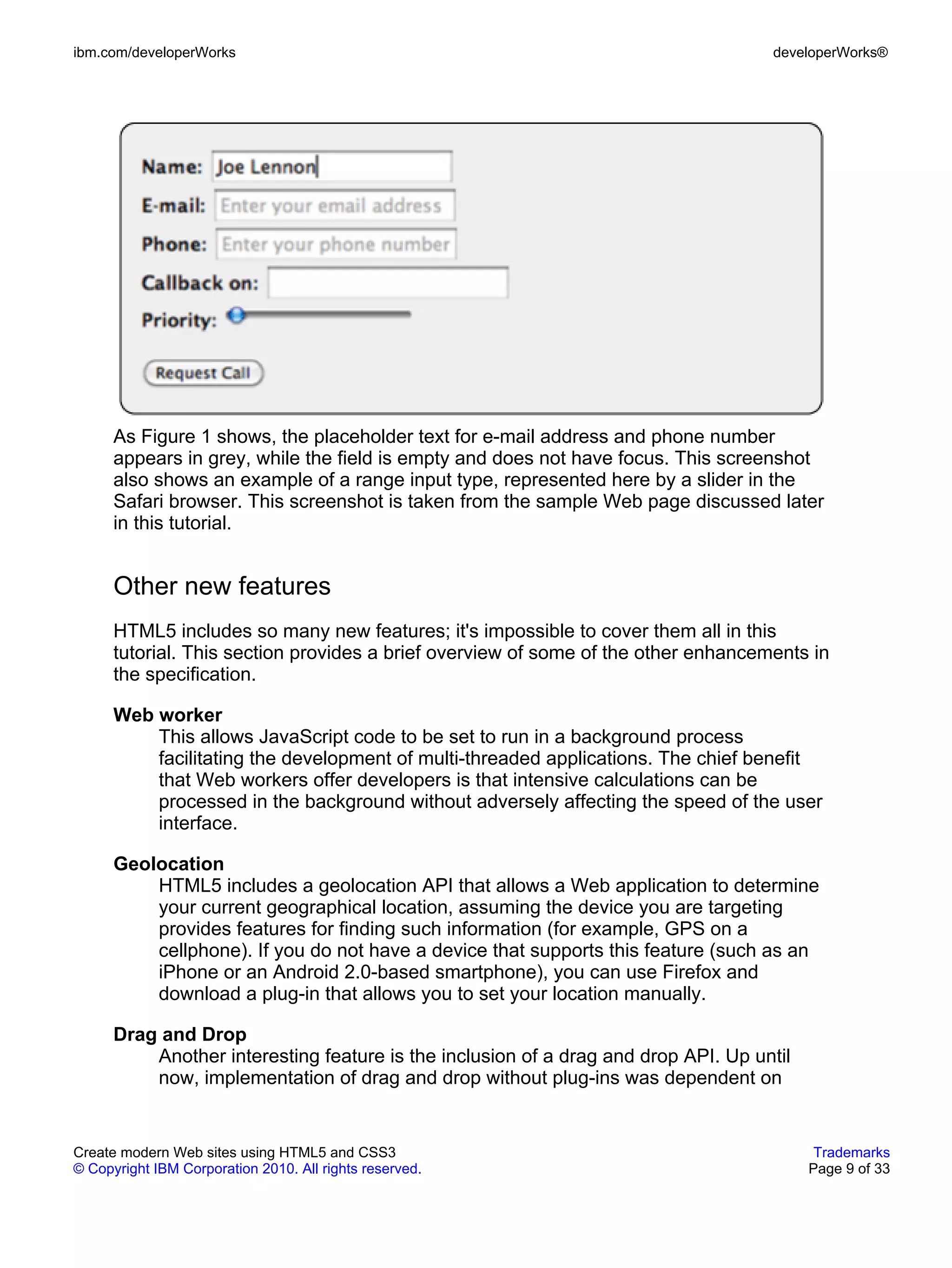 ibm.com/developerWorks                                                              developerWorks®




      As Figure 1 shows, the placeholder text for e-mail address and phone number
      appears in grey, while the field is empty and does not have focus. This screenshot
      also shows an example of a range input type, represented here by a slider in the
      Safari browser. This screenshot is taken from the sample Web page discussed later
      in this tutorial.


      Other new features
      HTML5 includes so many new features; it's impossible to cover them all in this
      tutorial. This section provides a brief overview of some of the other enhancements in
      the specification.

      Web worker
          This allows JavaScript code to be set to run in a background process
          facilitating the development of multi-threaded applications. The chief benefit
          that Web workers offer developers is that intensive calculations can be
          processed in the background without adversely affecting the speed of the user
          interface.

      Geolocation
          HTML5 includes a geolocation API that allows a Web application to determine
          your current geographical location, assuming the device you are targeting
          provides features for finding such information (for example, GPS on a
          cellphone). If you do not have a device that supports this feature (such as an
          iPhone or an Android 2.0-based smartphone), you can use Firefox and
          download a plug-in that allows you to set your location manually.

      Drag and Drop
          Another interesting feature is the inclusion of a drag and drop API. Up until
          now, implementation of drag and drop without plug-ins was dependent on


Create modern Web sites using HTML5 and CSS3                                               Trademarks
© Copyright IBM Corporation 2010. All rights reserved.                                    Page 9 of 33
 