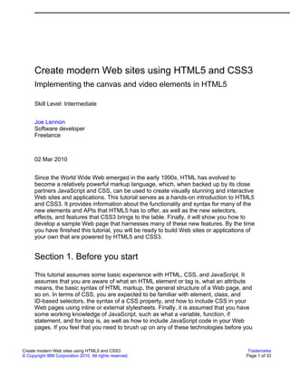 Create modern Web sites using HTML5 and CSS3
      Implementing the canvas and video elements in HTML5

      Skill Level: Intermediate


      Joe Lennon
      Software developer
      Freelance



      02 Mar 2010


      Since the World Wide Web emerged in the early 1990s, HTML has evolved to
      become a relatively powerful markup language, which, when backed up by its close
      partners JavaScript and CSS, can be used to create visually stunning and interactive
      Web sites and applications. This tutorial serves as a hands-on introduction to HTML5
      and CSS3. It provides information about the functionality and syntax for many of the
      new elements and APIs that HTML5 has to offer, as well as the new selectors,
      effects, and features that CSS3 brings to the table. Finally, it will show you how to
      develop a sample Web page that harnesses many of these new features. By the time
      you have finished this tutorial, you will be ready to build Web sites or applications of
      your own that are powered by HTML5 and CSS3.


      Section 1. Before you start
      This tutorial assumes some basic experience with HTML, CSS, and JavaScript. It
      assumes that you are aware of what an HTML element or tag is, what an attribute
      means, the basic syntax of HTML markup, the general structure of a Web page, and
      so on. In terms of CSS, you are expected to be familiar with element, class, and
      ID-based selectors, the syntax of a CSS property, and how to include CSS in your
      Web pages using inline or external stylesheets. Finally, it is assumed that you have
      some working knowledge of JavaScript, such as what a variable, function, if
      statement, and for loop is, as well as how to include JavaScript code in your Web
      pages. If you feel that you need to brush up on any of these technologies before you


Create modern Web sites using HTML5 and CSS3                                               Trademarks
© Copyright IBM Corporation 2010. All rights reserved.                                    Page 1 of 33
 
