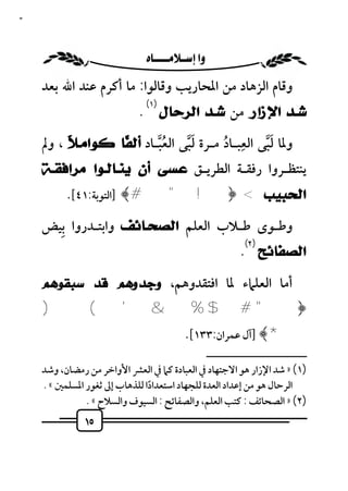 ‫٥١‬



                           ‫‪ ‬‬
     ‫وﻗﺎم اﻟﺰﻫﺎد ﻣﻦ اﳌﺤﺎرﻳﺐ وﻗﺎﻟﻮا: ﻣﺎ أﻛﺮم ﻋﻨﺪ اﷲ ﺑﻌﺪ‬
                               ‫)١(‬
                             ‫ﺷـﺪ ﺍﻹﺯﺍﺭ ﻣﻦ ﺷـﺪ ﺍﻟﺮﺣﺎﻝ .‬
                                             ‫ِ‬
          ‫ﻼ‬        ‫ﻔ‬       ‫ُﱠ‬    ‫َﱠ‬      ‫ُ‬        ‫َﱠ‬
     ‫وﳌﺎ ﻟﺒﻰ اﻟﻌﺒـﺎد ﻣـﺮة ﻟﺒﻰ اﻟﻌﺒـﺎد ﺃﻟ ﹰﺎ ﻛﻮﺍﻣـ ﹰ ، وﱂ‬
     ‫ﻳﻨﺘﻈـﺮوا رﻓﻘـﺔ اﻟﻄﺮﻳـﻖ ﻋﺴﻰ ﺃﻥ ﻳﻨـﺎﻟـﻮﺍ ﻣﺮﺍﻓﻘـﺔ‬
           ‫ﺍﻟﺤﺒﻴﺐ < ﴿! " # ﴾ ]اﻟﺘﻮﺑﺔ:١٤[.‬
       ‫ِ‬
     ‫وﻃـﻮى ﻃـﻼب اﻟﻌﻠﻢ ﺍﻟﺼﺤـﺎﺋﻒ واﺑﺘـﺪروا ﺑﻴﺾ‬
                                                              ‫)٢(‬
                                                             ‫ﺍﻟﺼﻔﺎﺋﺢ .‬
     ‫أﻣﺎ اﻟﻌﻠﲈء ﳌﺎ اﻓﺘﻘﺪوﻫﻢ، ﻭﺟﺪﻭﻫﻢ ﻗﺪ ﺳﺒﻘﻮﻫﻢ‬
     ‫﴿" # $ % & ' ( )‬
                                           ‫*﴾ ]آل ﻋﻤﺮان:٣٣١[.‬
                                                     ‫ــــــــــــــــــــــــــ‬
     ‫)١( » ﺷﺪ اﻹزار ﻫﻮ اﻻﺟﺘﻬﺎد ﰲ اﻟﻌﺒﺎدة ﻛﲈ ﰲ اﻟﻌﴩ اﻷواﺧﺮ ﻣﻦ رﻣﻀﺎن، وﺷﺪ‬
     ‫اﻟﺮﺣﺎل ﻫﻮ ﻣﻦ إﻋﺪاد اﻟﻌﺪة ﻟﻠﺠﻬﺎد اﺳﺘﻌﺪادا ﻟﻠﺬﻫﺎب إﱃ ﺛﻐﻮر اﳌﺴﻠﻤﲔ « .‬
                                ‫ً‬
                ‫)٢( » اﻟﺼﺤﺎﺋﻒ : ﻛﺘﺐ اﻟﻌﻠﻢ، واﻟﺼﻔﺎﺋﺢ : اﻟﺴﻴﻮف واﻟﺴﻼح « .‬
               ‫٥١‬
 