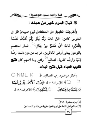 ‫٦١‬


           ‫‪ «»‬‬

              ‫$ ﻧﻴﺔ ﺍﻟﻤﺮﺀ ﺧﻴﺮ ﻣﻦ ﻋﻤﻠﻪ :‬
       ‫ٍ‬
‫ﻭﺃُﺧ‪‬ﺮِ ‪‬ﺖ ﺍﻟﺨﻴﻮﻝ ﻣﻦ ﺍﻟﻤﻜﺎﻣﻦ ﻟﻴﻮم ﺻﺒﻴﺤﺔ ﻇﻞ ﰲ‬
                                        ‫ﺟ‬
‫َ ْ َ َ ََْ َ ُْ ََْ ُ ْ َْ َ ُ‬
‫اﻟﻨﻔﻮس ﻛﺎﻣﻦ: »ﻣﻦ ﻣﺎت و ﻢ ﻐﺰ و ﻢ َﺪث ﻔﺴﻪ‬
              ‫)١(‬   ‫ْ َ‬
‫ﺷﻌﺒﺔ ﻣﻦ ﻧﻔﺎق« . ﻓﺴﺎر اﳌﻌﺘﺼﻢ‬ ‫ﺑﺎﻟﻐﺰو، ﻣﺎت َ َ ُ ْ َ‬
                                      ‫َْْ َ َ‬
                  ‫ٍ ِ ِ ٍ‬                  ‫ِ‬     ‫ِ‬
   ‫ً‬
‫ﺑﺎﳌﺆﻣﻨﲔ ﻳﺒﺘﻐﻰ أرض اﻟﻜﺎﻓﺮﻳﻦ ، ﻓﻮﺟﺪ ﻣﻦ دون ذﻟﻚ أرﺿﺎ‬
‫ذِﻣﻴﺔ وأرﺿﺎ ﻛﻔﺮﻳﺔ، ﻓﺼﺎﻟﺢ وﻓﺘﺢ وﻣﺎ أﳘﻬﻢ ﻛﺎن ﻓﺘﺢ‬
                        ‫)٢(‬
                                         ‫ً‬    ‫ﱢﱠ‬
                   ‫ﻗﻠﻮﺏ ﺍﻟﻌﺒﺎﺩ ﻗﺒﻞ ﻓﺘﺢ ﺍﻟﺒﻼﺩ.‬

‫وﲢﻘﻖ ﻣﻮﻋـﻮد رب اﻟﻌـﺎﳌﲔ ﴿ ‪O N M L K‬‬
‫‪] ﴾Q P‬اﻹﴎاء:٨٠١[، ﴿ ¡ ¢ £‬
  ‫¤¥¦§¨©‪] ﴾ª‬اﻷﻋﺮاف:٨٢١[.‬
                                       ‫ــــــــــــــــــــــــــ‬
                                         ‫)١( رواه ﻣﺴﻠﻢ )٠١٩١(.‬
                    ‫َ َ‬
        ‫)٢( ﺻﺎﻟﺢ أﻫﻞ اﻟﺬﻣﺔ ﻋﲆ أن ﻳﺪﻓﻌﻮا اﳉﺰﻳﺔ ﻋﻦ ﺻﻐﺎر ﻟﻠﻤﺴﻠﻤﲔ .‬
                                                   ‫٦١‬
 