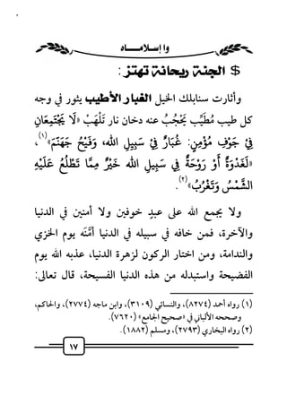 ‫٧١‬



                           ‫‪ ‬‬
                              ‫$ ﺍﻟﺠﻨﺔ ﺭﻳﺤﺎﻧﺔ ﺗﻬﺘﺰ :‬
     ‫وأﺛﺎرت ﺳﻨﺎﺑﻠﻚ اﳋﻴﻞ ﺍﻟﻐﺒﺎﺭ ﺍﻷﻃﻴﺐ ﻳﺜﻮر ﰲ وﺟﻪ‬
           ‫َ ََْ َ‬
                        ‫َْ ْ‬                ‫ُ َﱢ َْ ُ ُ‬
     ‫ﻛﻞ ﻃﻴﺐ ﻣﻄﻴﺐ ﳛﺠﺐ ﻋﻨﻪ دﺧﺎن ﻧﺎر َﺗﻠﻬﺐ »ﻻ ﺘﻤﻌﺎن‬
       ‫ِ ِ‬
        ‫َ َ َّ َ )١(‬  ‫ََُْ‬                 ‫َُ ٌ‬
     ‫ِ ْ ﺟﻮف ُ ﺆﻣﻦ: ﺒﺎر ِ ْ ﺳ ِﻴﻞ اﷲ، و ﻴﺢ ﺟﻬﻨﻢ« ،‬
                                   ‫َ‬                       ‫ْ‬      ‫َ ْ‬
                               ‫ِ‬ ‫ِ‬                     ‫ٍ‬ ‫ِ‬      ‫ِ‬
        ‫»ﻟﻐﺪوةٌ أو روﺣﺔ ﺳ ﻴﻞ اﷲ ﺧ ْ ٌ ﻤﺎ َﻄﻠﻊ َ َ ْ‬
                 ‫ْ ُُ‬        ‫َ‬           ‫َ‬          ‫ََ ْ َ َْ َ ْ َ ٌ‬
     ‫ﻋﻠﻴﻪ‬
     ‫ِ‬                     ‫ِ‬         ‫ِ ِ‬        ‫ِ‬
                                                  ‫َ َ ْ ُ ُ )٢(‬    ‫ْ ُ‬
                                               ‫ا ﺸﻤﺲ و ﻐﺮب« .‬
                           ‫ٍ‬
     ‫وﻻ ﳚﻤﻊ اﷲ ﻋﲆ ﻋﺒﺪ ﺧﻮﻓﲔ وﻻ أﻣﻨﲔ ﰲ اﻟﺪﻧﻴﺎ‬
     ‫واﻵﺧﺮة، ﻓﻤﻦ ﺧﺎﻓﻪ ﰲ ﺳﺒﻴﻠﻪ ﰲ اﻟﺪﻧﻴﺎ أﻣﻨﻪ ﻳﻮم اﳋﺰي‬
               ‫ﱠَ‬
     ‫واﻟﻨﺪاﻣﺔ، وﻣﻦ اﺧﺘﺎر اﻟﺮﻛﻮن ﻟﺰﻫﺮة اﻟﺪﻧﻴﺎ، ﻋﺬﺑﻪ اﷲ ﻳﻮم‬
     ‫اﻟﻔﻀﻴﺤﺔ واﺳﺘﺒﺪﻟﻪ ﻣﻦ ﻫﺬه اﻟﺪﻧﻴﺎ اﻟﻔﺴﻴﺤﺔ، ﻗﺎل ﺗﻌﺎﱃ:‬
                                                     ‫ــــــــــــــــــــــــــ‬
     ‫)١( رواه أﲪﺪ )٤٧٢٨(، واﻟﻨﺴﺎﺋﻲ )٩٠١٣(، واﺑﻦ ﻣﺎﺟﻪ )٤٧٧٢(، واﳊﺎﻛﻢ،‬
                         ‫وﺻﺤﺤﻪ اﻷﻟﺒﺎﲏ ﰲ »ﺻﺤﻴﺢ اﳉﺎﻣﻊ« )٠٢٦٧(.‬
                             ‫)٢( رواه اﻟﺒﺨﺎري )٣٩٧٢(، وﻣﺴﻠﻢ )٢٨٨١(.‬
               ‫٧١‬
 