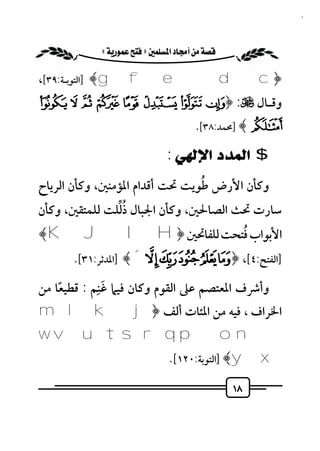 ‫٨١‬


         ‫‪ «»‬‬

‫﴿‪] ﴾g f e d c‬اﻟﺘﻮﺑـﺔ:٩٣[،‬
‫وﻗـﺎل ﻷ: ﴿‪Ï Î Í Ì Ë Ê É È‬‬
                                       ‫‪] ﴾Ð‬ﳏﻤﺪ:٨٣[.‬

                               ‫$ ﺍﻟﻤﺪﺩ ﺍﻹﻟﻬﻲ :‬
                                ‫ُ‬
‫وﻛﺄن اﻷرض ﻃﻮﻳﺖ ﲢﺖ أﻗﺪام اﳌﺆﻣﻨﲔ، وﻛﺄن اﻟﺮﻳﺎح‬
               ‫ُﱢ‬
‫ﺳﺎرت ﲢﺚ اﻟﺼﺎﳊﲔ، وﻛﺄن اﳉﺒﺎل ذﻟﻠﺖ ﻟﻠﻤﺘﻘﲔ، وﻛﺄن‬
‫اﻷﺑﻮاب ﻓﺘﺤﺖ ﻟﻠﻔﺎﲢﲔ ﴿‪﴾K JIH‬‬
                  ‫ُ‬
      ‫]اﻟﻔﺘﺢ:٤[، ﴿ ¯° ± ² ³ ´﴾ ]اﳌﺪﺛﺮ:١٣[.‬
            ‫َِ‬
‫وأﴍف اﳌﻌﺘﺼﻢ ﻋﲆ اﻟﻘﻮم وﻛﺎن ﻓﻴﲈ ﻏﻨﻢ : ﻗﻄﻴﻌﺎ ﻣﻦ‬
    ‫ً‬
‫اﳋﺮاف ، ﻓﻴﻪ ﻣﻦ اﳌﺌﺎت أﻟﻒ ﴿ ‪m l k j‬‬
‫‪w v utsrqpon‬‬
                               ‫‪] ﴾y x‬اﻟﺘﻮﺑﺔ:٠٢١[.‬

                                                ‫٨١‬
 