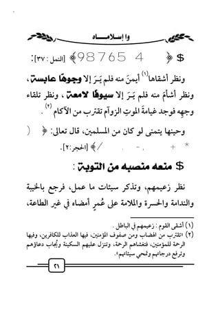 ‫١٢‬



                            ‫‪ ‬‬

      ‫$ ﴿ 4 5 6 7 8 9 ﴾ ]اﻟﻨﻤﻞ : ٧٣[:‬
                                                          ‫)١(‬
     ‫وﻧﻈﺮ أﺷﻘﺎﻫﺎ أﻳﻤﻦ ﻣﻨﻪ ﻓﻠﻢ َﻳـﺮ إﻻ ﻭﺟﻮ ‪‬ﺎ ﻋﺎﺑﺴﺔ ،‬
              ‫ﻫ‬        ‫َ‬            ‫َ‬
     ‫وﻧﻈﺮ أﺷﺄم ﻣﻨﻪ ﻓﻠﻢ َﻳـﺮ إﻻ ﺳﻴﻮ ﹰﺎ ﻻﻣﻌﺔ ، وﻧﻈﺮ ﺗﻠﻘﺎء‬
                        ‫ﻓ‬          ‫َ‬          ‫َ‬
           ‫)٢(‬                   ‫ِ‬     ‫َ‬            ‫ِ‬
          ‫وﺟﻬﻪ ﻓﻮﺟﺪ ﻏﻴﺎﻣﺔ اﳌﻮت اﻟﺰوآم ﺗﻘﱰب ﻣﻦ اﻵﻛﺎم .‬
     ‫وﺣﻴﻨﻬﺎ ﻳﺘﻤﻨﻰ ﻟﻮ ﻛﺎن ﻣﻦ اﳌﺴﻠﻤﲔ، ﻗﺎل ﺗﻌﺎﱃ: ﴿)‬
                     ‫* + , - . /﴾ ]اﳊﺠﺮ:٢[.‬

                        ‫$ ﻣﻨﻌﻪ ﻣﻨﺼﺒﻪ ﻣﻦ ﺍﻟﺘﻮﺑﺔ :‬
     ‫ﻧﻈﺮ زﻋﻴﻤﻬﻢ، وﺗﺬﻛﺮ ﺳﻴﺌﺎت ﻣﺎ ﻋﻤﻞ، ﻓﺮﺟﻊ ﺑﺎﳋﻴﺒﺔ‬
                        ‫ُ ٍ‬
     ‫واﻟﻨﺪاﻣﺔ واﳊﴪة واﳌﻼﻣﺔ ﻋﲆ ﻋﻤﺮ أﻣﻀﺎه ﰲ ﻏﲑ اﻟﻄﺎﻋﺔ،‬
                                                      ‫ــــــــــــــــــــــــــ‬
                                         ‫)١( أﺷﻘﻰ اﻟﻘﻮم : زﻋﻴﻤﻬﻢ ﰲ اﻟﺒﺎﻃﻞ .‬
     ‫)٢( »ﺗﻘﱰب ﻣﻦ اﳍﻀﺎب وﻣﻦ ﺻﻔﻮف اﳌﺆﻣﻨﲔ، ﻓﻴﻬﺎ اﻟﻌﺬاب ﻟﻠﻜﺎﻓﺮﻳﻦ، وﻓﻴﻬﺎ‬
     ‫اﻟﺮﲪﺔ ﻟﻠﻤﺆﻣﻨﲔ، ﻓﺘﻐﺸﺎﻫﻢ اﻟﺮﲪﺔ، وﺗﻨﺰل ﻋﻠﻴﻬﻢ اﻟﺴﻜﻴﻨﺔ وﳚﺎب دﻋﺎؤﻫﻢ‬
                  ‫ُ‬
                                          ‫وﺗﺮﻓﻊ درﺟﺎﲥﻢ وﲤﺤﻲ ﺳﻴﺌﺎﲥﻢ«.‬
                ‫١٢‬
 