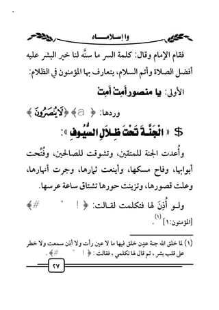 ‫٧٢‬



                           ‫‪ ‬‬
     ‫ﻓﻘﺎم اﻹﻣﺎم وﻗﺎل: ﻛﻠﻤﺔ اﻟﴪ ﻣﺎ ﺳﻨﻪ ﻟﻨﺎ ﺧﲑ اﻟﺒﴩ ﻋﻠﻴﻪ‬
                       ‫ﱠ‬
     ‫أﻓﻀﻞ اﻟﺼﻼة وأﺗﻢ اﻟﺴﻼم، ﻳﺘﻌﺎرف ﲠﺎ اﳌﺆﻣﻨﻮن ﰲ اﻟﻈﻼم:‬
                                      ‫َ‬     ‫َ‬
                                  ‫اﻷوﱃ: ﻳﺎ ﻣﻨﺼﻮﺭ ﺃﻣِﺖ‪ ‬ﺃﻣِﺖ‪‬‬

     ‫وردﻫﺎ: ﴿ ‪﴾«ª ﴿ ﴾ a‬‬

                   ‫$ » ‪:« ‬‬
       ‫ُﱢ‬                                 ‫ُ‬
     ‫وأﻋﺪت اﳉﻨﺔ ﻟﻠﻤﺘﻘﲔ، وﺗﺸﻮﻗﺖ ﻟﻠﺼﺎﳊﲔ، وﻓﺘﺤﺖ‬
     ‫أﺑﻮاﲠﺎ، وﻓﺎح ﻣﺴﻜﻬﺎ، وأﻳﻨﻌﺖ ﺛﲈرﻫﺎ، وﺟﺮت أﳖﺎرﻫﺎ،‬
         ‫وﻋﻠﺖ ﻗﺼﻮرﻫﺎ، وﺗﺰﻳﻨﺖ ﺣﻮرﻫﺎ ﺗﺸﺘﺎق ﺳﺎﻋﺔ ﻋﺮﺳﻬﺎ.‬

                               ‫َُِ‬
     ‫وﻟـﻮ أذن ﳍﺎ ﻓﺘﻜﻠﻤﺖ ﻟﻘـﺎﻟﺖ: ﴿! " #﴾‬
                                                               ‫)١(‬
                                                             ‫]اﳌﺆﻣﻨﻮن:١[ .‬
                                                     ‫ــــــــــــــــــــــــــ‬
                                              ‫ٍ‬
     ‫)١( ﳌﺎ ﺧﻠﻖ اﷲ ﺟﻨﺔ ﻋﺪن ﺧﻠﻖ ﻓﻴﻬﺎ ﻣﺎ ﻻ ﻋﲔ رأت وﻻ أذن ﺳﻤﻌﺖ وﻻ ﺧﻄﺮ‬
           ‫ﻋﲆ ﻗﻠﺐ ﺑﴩ ، ﺛﻢ ﻗﺎل ﳍﺎ ﺗﻜﻠﻤﻲ ، ﻓﻘﺎﻟﺖ : ﴿!"#﴾ .‬
              ‫٧٢‬
 