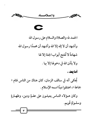 ‫٣‬



                     ‫‪ ‬‬


                  ‫‪C‬‬
                ‫اﳊﻤﺪ ﷲ واﻟﺼﻼة واﻟﺴﻼم ﻋﲆ رﺳﻮل اﷲ‬

         ‫وأﺷﻬﺪ أن ﻻ إﻟﻪ إﻻ اﷲ وأﺷﻬﺪ أن ﳏﻤﺪا رﺳﻮل اﷲ‬
                  ‫ً‬

                         ‫ﺷﻬﺎدة ﻻ ُﺗﻔﺘﺢ أﺑﻮاب اﳉﻨﺔ إﻻ ﳍﺎ‬
                                                  ‫ً‬

                             ‫وﻻ ﻳﺄذن اﷲ ﰲ دﺧﻮﳍﺎ إﻻ ﲠﺎ .‬

                                               ‫‪  ‬‬

    ‫ﳛﻜﻰ أﻧﻪ ﰲ ﺳﺎﻟﻒ اﻟﺰﻣﺎن، ﻛﺎن ﻫﻨﺎك ﻣﻦ اﻟﻨﺎس ﻓﺌﺎم »‬‫ُ‬
                           ‫ﲨﺎﻋﺔ «، اﻋﺘﻨﻘﻮا دﻳﻨﺎ اﺳﻤﻪ اﻹﺳﻼم .‬
                                         ‫ً‬
    ‫وﻛﺎن ﻫـﺆﻻء اﻟﻨـﺎس ﻳﻌﻴﺸﻮن ﻋﲆ ﻋﻔـﺔ ودﻳﻦ، وﻃﻬـﺎرةٍ‬
                   ‫ٍ‬

                                                    ‫ٍ َ‬
                                                ‫وﺳﻠـﻮك ﻗﻮﻳﻢ.‬
            ‫٣‬
 