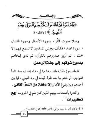 ‫١٣‬



                        ‫‪ ‬‬

         ‫﴿» ¼½¾¿‪ÂÁÀ‬‬
           ‫‪] ﴾Ã‬اﻷﻧﻔﺎل:٠٤[‬

                                    ‫ُ‬
     ‫وﻋـﻼ ﺻﻮت اﻟﻘﺮاء ﺑﺴﻮرة اﻷﻧﻔـﺎل وﺳﻮرة اﻟﻘﺘـﺎل‬
     ‫» ﺳﻮرة ﳏﻤﺪ « ﻓﻜﺄﻧﻚ ﺑﺠﻴﺶ اﳌﺴﻠﻤﲔ ﻻ ﺗﺴﻤﻊ ﻓﻴﻬﻢ إﻻ‬
     ‫ﳘﺴﺎ ، ﺛﻢ أزﻳﺰ ﺻﺪورﻫﻢ ﺑﺎﻟﻘﺮآن، ﺛﻢ ﻧﺪى ﻟِـﺤﺎﻫﻢ‬
         ‫َ‬                                     ‫ً‬
                   ‫ﺑﺪﻣﻮﻉ ﺷﻮﻗﻬﻢ ﺇﻟﻰ ﺟﻨﺔ ﺍﻟﺮﺣﻤﻦ.‬
     ‫ﻓﻠﻌﻠﻪ ﻳﻔﻮز ﺑﺄﻣﻨﻴﺔ ﻃﺎﳌﺎ دﻋﺎ ﲠﺎ ﰲ دﻋﺎء إﻓﻄﺎره ﺑﻌﺪ ﻇﻤﺄ‬
     ‫اﳍﻮاﺟﺮ، أو ﺧﺘﻢ ﲠﺎ ﺑﻌﺪ ﻃﻮل ﻗﻴﺎﻣﻪ ﰲ ﺑﺮد اﻟﻠﻴﺎﱄ ، ﻓﲈ ﺑﲔ‬
     ‫أﺣﺪﻫﻢ وﺑﲔ ﺑﻠﻮغ اﻷﻣﺎﲏ ﺇﻻ ﺩﻓﻘﺔ ﻣﻦ ﺍﻟﺪ ‪ ‬ﺍﻟﻘﺎﻧﻲ .‬
              ‫ﻡ‬
     ‫واﻗﺘﺪوا ﺑﺄﺻﺤﺎب ﻧﺒﻴﻬﻢ اﻟﺬﻳﻦ ﻛﺎن ﳍﻢ ﰲ اﳊﺮوب ﺃﺭﺑﻊ‬
                                                         ‫)١(‬
                                                       ‫ﺗﻜﺒﻴﺮﺍﺕ .‬
                                                  ‫ــــــــــــــــــــــــــ‬
              ‫)١( » وﻛﺎن ﻳﺄﻣﺮ ﲠﺎ ﺳﻌﺪ ﺑﻦ أﰊ وﻗﺎص ت ﻛﲈ ﰲ اﻟﻘﺎدﺳﻴﺔ « .‬
             ‫١٣‬
 