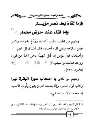 ‫٤٣‬


             ‫‪ «»‬‬

                     ‫ﻓﺈﻣﺎ ﻟﻘﺎﺀً ﺑﻌﺪ ﻧﺼﺮٍ ﻣﺆﻳـــــﺪِ‬
‫)١(‬
  ‫ﻭﺇﻣﺎ ﻟﻘﺎﺀً ﻋﻨﺪ ﺣﻮﺽ ﻣﺤﻤﺪِ <‬
‫وﻣﻨﻬﻢ ﻣﻦ ﺗﻄﻴﺐ ﺑﻄﻴﺐ أﻛﻔﺎﻧﻪ، وودع إﺧﻮاﻧﻪ، وﻛﴪ‬
            ‫َ َ ﱠ َ‬
  ‫ٍ‬
‫ﺟﻔﻦ ﺳﻼﺣﻪ ﻳﺒﺘﻐﻲ ﻟﻘﺎء أﺣﺒﺎﺑﻪ، ﻓﻜﻢ أﺷﺘﺎق إﱃ ﳏﻤﺪ <‬
                  ‫ً‬      ‫ُ‬
‫وأﺻﺤﺎﺑﻪ ﻓﺈن اﳌﺆﻣﻦ إذا ﻗﺘﻞ ﺷﻬﻴﺪا دﺧﻞ اﳉﻨﺔ ﻣﻦ ﻓﻮره‬
                                     ‫ﱠ‬
‫ووﺟﺪ ﻫﻨﺎﻟﻚ ﻣﻦ ﺳﺒﻘﻮه ﴿ #$ %& '()﴾‬
                                                    ‫]اﻷﺣﺰاب : ٣٢[ .‬

‫وﻣﻨﻬﻢ ﻣﻦ ﻧﺎدى ﻳﺎ ﺃﺻﺤﺎﺏ ﺳﻮﺭﺓ ﺍﻟﺒﻘﺮﺓ ﻓﻬﺒﻮا‬
        ‫ُُ‬
‫وﻛﺎﻧﻮا أول اﻟﻨﺎس، وإذا ﺑﺤﻤﻠﺔ اﻟﻘﺮآن ﻳﺜﺒﻮن وﺛﻮب اﻷﺳﻮد‬
                                   ‫إذا ﻫﺠﻤﺖ ﻻ ﻳﺼﺪﻫﺎ ﳾء.‬
                                         ‫ــــــــــــــــــــــــــ‬
‫)١( ﻓﺈن ﻟﻠﻤﺆﻣﻦ أﺣﺪ اﳊﺴﻨﻴﲔ : إﻣﺎ ﻧﴫ وإﻣﺎ ﺷﻬﺎدة ، ﻓﺈﻣﺎ ﻟﻘﺎء ﰲ ﻣﻴﺪان‬
        ‫ً‬
                         ‫اﻟﻜﺎﻓﺮﻳﻦ وإﻣﺎ ﻟﻘﺎء ﻋﻨﺪ ﺣﻮض ﺳﻴﺪ اﳌﺮﺳﻠﲔ .‬
                                               ‫ً‬
                                                       ‫٤٣‬
 