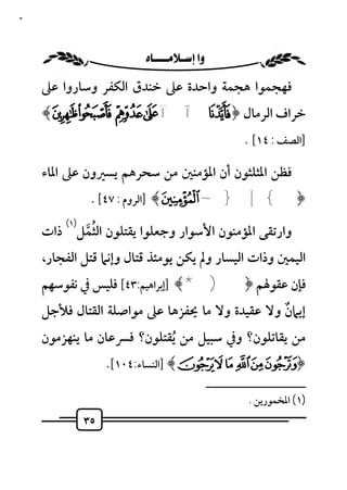 ‫٥٣‬



                      ‫‪ ‬‬
     ‫ﻓﻬﺠﻤﻮا ﻫﺠﻤﺔ واﺣﺪة ﻋﲆ ﺧﻨﺪق اﻟﻜﻔﺮ وﺳﺎروا ﻋﲆ‬
     ‫ﺧﺮاف اﻟﺮﻣﺎل ﴿ ‪﴾ó ò ñ ð ï î í‬‬
                                                         ‫]اﻟﺼﻒ : ٤١[ .‬

     ‫ﻓﻈﻦ اﳌﺜﻠﺜﻮن أن اﳌﺆﻣﻨﲔ ﻣﻦ ﺳﺤﺮﻫﻢ ﻳﺴﲑون ﻋﲆ اﳌﺎء‬
                ‫﴿{ | } ~ ﴾ ]اﻟﺮوم : ٧٤[ .‬
         ‫)١(‬
              ‫ُﱠ‬
     ‫وارﺗﻘﻰ اﳌﺆﻣﻨﻮن اﻷﺳﻮار وﺟﻌﻠﻮا ﻳﻘﺘﻠﻮن اﻟﺜﻤﻞ ذات‬
     ‫اﻟﻴﻤﲔ وذات اﻟﻴﺴﺎر وﱂ ﻳﻜﻦ ﻳﻮﻣﺌﺬ ﻗﺘﺎل وإﻧﲈ ﻗﺘﻞ اﻟﻔﺠﺎر،‬
     ‫ﻓﺈن ﻋﻘﻮﳍﻢ ﴿) *﴾ ]إﺑﺮاﻫﻴﻢ:٣٤[ ﻓﻠﻴﺲ ﰲ ﻧﻔﻮﺳﻬﻢ‬
     ‫إﻳﲈن وﻻ ﻋﻘﻴﺪة وﻻ ﻣﺎ ﳛﻔﺰﻫﺎ ﻋﲆ ﻣﻮاﺻﻠﺔ اﻟﻘﺘﺎل ﻓﻸﺟﻞ‬
                                                ‫ٌ‬
     ‫ﻣﻦ ﻳﻘﺎﺗﻠﻮن؟ وﰲ ﺳﺒﻴﻞ ﻣﻦ ُﻳﻘﺘﻠﻮن؟ ﻓﴪﻋﺎن ﻣﺎ ﻳﻨﻬﺰﻣﻮن‬
                    ‫﴿‪] ﴾°¯®¬«ª‬اﻟﻨﺴﺎء:٤٠١[.‬
                                                ‫ــــــــــــــــــــــــــ‬
                                                           ‫)١( اﳌﺨﻤﻮرﻳﻦ .‬
               ‫٥٣‬
 