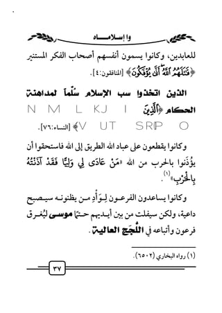 ‫٧٣‬



                        ‫‪ ‬‬
     ‫ﻟﻠﻌﺎﺑﺪﻳﻦ، وﻛﺎﻧﻮا ﻳﺴﻤﻮن أﻧﻔﺴﻬﻢ أﺻﺤﺎب اﻟﻔﻜﺮ اﳌﺴﺘﻨﲑ‬
                          ‫﴿‪] ﴾Ì Ë Ê É È‬اﳌﻨﺎﻓﻘﻮن:٤[.‬

     ‫ﺍﻟﺬﻳﻦ ﺍﺗﺨﺬﻭﺍ ﺳﺐ ﺍﻹﺳﻼﻡ ‪‬ﱠﻤﹰ ﻟﻤﺪﺍﻫﻨﺔ‬
             ‫ﺳﻠ ﺎ‬
     ‫ﺍﻟﺤﻜﺎﻡ ﴿® ‪N M L K J I‬‬
        ‫‪] ﴾V U T S R QP O‬اﻟﻨﺴﺎء:٦٧[.‬
     ‫وﻛﺎﻧﻮا ﻳﻘﻄﻌﻮن ﻋﲆ ﻋﺒﺎد اﷲ اﻟﻄﺮﻳﻖ إﱃ اﷲ ﻓﺎﺳﺘﺤﻘﻮا أن‬
     ‫ََ ْ َُُْ‬            ‫َ‬
     ‫ﻳﺆذﻧﻮا ﺑﺎﳊﺮب ﻣﻦ اﷲ »ﻣﻦ َ دى ِ و ِ ﺎ ﻘﺪ آذ ﺘﻪ‬
                  ‫َ‬              ‫َ ْ‬                     ‫ُ َ‬
                                                     ‫ْ ْ‬
                                             ‫ﺑﺎ َﺮب« .‬
                                              ‫)١(‬
                                                   ‫ِ‬         ‫ِ‬
     ‫وﻛﺎﻧﻮا ﻳﺴﺎﻋﺪون اﻟﻔﺮﻋـﻮن ﻟـﻮأدِ ﻣـﻦ ﻳﻈﻨﻮﻧـﻪ ﺳﻴـﺼﺒﺢ‬
                            ‫ِ َْ‬
     ‫داﻋﻴﺔ، وﻟﻜﻦ ﺳﻴﻔﻠﺖ ﻣﻦ ﺑﲔ أﻳـﺪﳞﻢ ﺣـﺘﲈ ﻣﻮﺳـﻰ ﻟﻴﻐـﺮق‬
           ‫ُ‬        ‫ً‬
                          ‫ﻓﺮﻋﻮن وأﺗﺒﺎﻋﻪ ﰲ ﺍﻟﱡ ‪‬ﺞِ ﺍﻟﻌﺎﻟﻴﺔ .‬
                                      ‫ﻠﺠ‬
                                                  ‫ــــــــــــــــــــــــــ‬
                                                  ‫)١( رواه اﻟﺒﺨﺎري )٢٠٥٦(.‬
             ‫٧٣‬
 