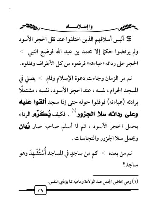 ‫٩٣‬



                       ‫‪ ‬‬
     ‫$ أﻟﻴﺲ أﺳﻼﻓﻬﻢ اﻟﺬﻳﻦ اﺧﺘﻠﻔﻮا ﻋﻨﺪ ﻧﻘﻞ اﳊﺠﺮ اﻷﺳﻮد‬
     ‫وﱂ ﻳﺮﺗﻀﻮا ﺣﻜﲈ إﻻ ﳏﻤﺪ ﺑﻦ ﻋﺒﺪ اﷲ ﻓﻮﺿﻊ اﻟﻨﺒﻲ <‬
                                         ‫ً‬
     ‫اﳊﺠﺮ ﻋﲆ رداﺋﻪ »ﻋﺒﺎءﺗﻪ« ﻓﺮﻓﻌﻮه ﻣﻦ ﻛﻞ اﻷﻃﺮاف وﻧﻘﻠﻮه.‬

     ‫ﺛﻢ ﻣﺮ اﻟﺰﻣﺎن وﺟﺎءت دﻋﻮة اﻹﺳﻼم وﻗﺎم < ﻳﺼﲇ ﰲ‬
      ‫ً‬
     ‫اﳌﺴﺠﺪ اﳊﺮام ، ﻧﻔﺴﻪ ، ﻋﻨﺪ اﳊﺠﺮ اﻷﺳﻮد ، ﻧﻔﺴﻪ ، ﻣﺸﺘﻤﻼ‬
     ‫ﺑﺮادﺋﻪ )ﻋﺒﺎءﺗﻪ( ﻓﻮﻗﻔﻮا ﺣﻮﻟﻪ ﺣﺘﻰ إذا ﺳﺠﺪ ﺃﻟﻘﻮﺍ ﻋﻠﻴﻪ‬
                               ‫)١(‬
     ‫. ﻓﻜﻴﻒ ‪ ‬ﹶ ‪‬ﻡ اﻟﺮداء‬
             ‫ﻳﻜ ﺮ‬                    ‫ﻭﻋﻠﻰ ﺭﺩﺍﺋﻪ ﺳﻼ ﺍﻟﺠﺰﻭﺭ‬
     ‫ﺑﺤﻤﻞ اﳊﺠﺮ اﻷﺳﻮد ، ﺛﻢ ﳌﺎ أﺳﻠﻢ ﺻﺎﺣﺒﻪ ﺻﺎر ‪‬ﻬﺎﻥ‬
        ‫ﻳ‬
                               ‫وﳛﻤﻞ ﺳﻼ اﳉﺰور واﻟﻨﺠﺎﺳﺎت .‬

         ‫ُْ ُْ َِ‬        ‫ٍ‬
     ‫ﺛﻢ ﻣﻦ ﺑﻌﺪه < ﻛﻢ ﻣﻦ ﺳﺎﺟﺪ ﰲ اﳌﺴﺎﺟﺪ أﺳﺘﺸﻬﺪ وﻫﻮ‬
                                                                 ‫ﺳﺎﺟﺪ؟‬
                                                 ‫ــــــــــــــــــــــــــ‬
                 ‫)١( وﻫﻲ ﳐﺎض اﳉﻤﻞ ﻋﻨﺪ اﻟﻮﻻدة وﻣﺎ ﻓﻴﻪ ﳑﺎ ﻳﺆذي اﻟﻨﻔﺲ.‬
            ‫٩٣‬
 