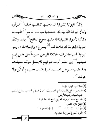 ‫٣٤‬



                            ‫‪ ‬‬
             ‫)١(‬
     ‫وﻛﺄن اﻟﺒﻮاﺑﺔ اﻟﴩﻗﻴﺔ ﻗﺪ دﺧﻠﺘﻬﺎ ﻛﺘﺎﺋـﺐ ﺧﺎﻟـﺪ ﺗـﺰأر،‬
               ‫)٢(‬
     ‫وﻛﺄن اﻟﺒﻮاﺑﺔ اﻟﻐﺮﺑﻴﺔ ﻗﺪ اﻗﺘﺤﻤﺘﻬﺎ ﺳﻴﻮف اﻟﻨﺎﴏ ﺗﻠﻬـﺐ،‬
                     ‫)٣(‬
     ‫وﻛﺄن اﻷﺳﻮار اﻟﺸﲈﻟﻴﺔ ﻗﺪ دﻛﺘﻬﺎ ﲨﻮع اﻟﻔﺎﺗﺢ ﲥﺪر، وﻛﺄن‬
                                      ‫)٤(‬
     ‫اﻟﺒﻮاﺑﺔ اﳉﻨﻮﺑﻴﺔ ﻗﺪ ﻋﻼﻫﺎ ﻗﻄﺮ ﻳﴫخ » وا إﺳﻼﻣﺎه «، وﻣﻦ‬
     ‫ٍ‬           ‫ً‬
     ‫اﻟﺒﻮاﺑﺔ اﻟﺴﲈوﻳﺔ ﻧﺰﻟﺖ ﻣﻼﺋﻜﺔ اﻟﺮﲪﻦ ﻣﺴﻮﻣﺔ ﻋﲆ ﺧﻴﻞ ُﲠـﻢ‬
                                            ‫)٥(‬
     ‫ﺗﺴﺒﻘﻬﻢ إﱃ ﺧﻄﻢ أﻧﻮف ﺗﻌﺮﻓﻬﻢ ﻟﻼﺑﻄـﻞ دوﻣـﺎ ﺳـﺒﻘﺖ،‬
               ‫ً‬
         ‫ٌ‬
     ‫وﻟﻐــﻀﺐ اﻟــﺮﲪﻦ ﺗﻌﻨــﺖ، ﻓــﲈ ﺑﻜــﺖ ﻋﻠــﻴﻬﻢ أرض وﻻ‬
                                                                     ‫)٦(‬
                                                                    ‫ﺣﺰﻧﺖ .‬
                                                      ‫ــــــــــــــــــــــــــ‬
                                                ‫)١( ﺧﺎﻟﺪ ﺑﻦ اﻟﻮﻟﻴﺪ ت.‬
     ‫)٢( اﻟﻨﺎﴏ ﺻﻼح اﻟﺪﻳﻦ ﻫﺎزم اﻟﺼﻠﻴﺒﻴﲔ، أﺣﺮق ﻋﻠﻴﻬﻢ اﻟﻌﺸﺐ ﻓﺠﻤﻊ ﻋﻠﻴﻬﻢ‬
                                             ‫ﳍﺐ اﻟﺴﲈء وﳍﺐ اﻷرض .‬
                          ‫)٣( اﻟﻔﺎﺗﺢ ﳏﻤﺪ ﺑﻦ ﻣﺮاد اﻟﻌﺜﲈﲏ ﻓﺎﺗﺢ اﻟﻘﺴﻄﻨﻄﻴﻨﻴﺔ.‬
                                                       ‫)٤( ﻗﻄﺰ ﻫﺎزم اﻟﺘﺘﺎر.‬
                         ‫)٥( ﴿‪] ﴾gfedc‬اﻟﺪﺧﺎن:٩٢[.‬
                                          ‫)٦( أﺛﺮ: »أﴎع أﴎع ﻳﺎ ﺣﻴﺰوم«.‬
                ‫٣٤‬
 