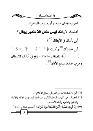 ‫٩٤‬



                             ‫‪ ‬‬
                      ‫»ﻫﺮب اﳉﺒﺎن ﻋﻨﺪﻣﺎ رأى ﺳﻴﻮف اﻟﺮﲪﻦ«.‬

          ‫أﻋﻠﻤﺖ اﻵن ﺃﻧﻪ ﻟﻴﺲ ﻛﻞ ﺍﻟﺬﻛﻮﺭ ﺭﺟﺎﻝ ؟‬
                                       ‫َ‬
                                              ‫)١(‬
                                          ‫؟‬         ‫أﻳﻦ ﺑﺄﺳﻚ ﰲ اﻷﺑﻄﺎل‬

     ‫أﻳﻦ ﻋﺼﺒﺘﻚ وأﻫﻠﻚ ﴿! " # $ % & '‬
                                                           ‫)٢(‬
                                            ‫َ َ َُ‬
     ‫( )﴾ ]اﻟﺼﺎﻓﺎت:٥٢-٦٢[، ﻧﻔﺦ ﰲ أذاﻧﻜﻢ اﻟﺸﻴﻄﺎن‬
                                            ‫)٣(‬
                                         ‫وﻫﺮب ﻋﻨﺪﻣﺎ ﺳﻤﻊ اﻷذان .‬




                                                       ‫ــــــــــــــــــــــــــ‬
                           ‫)١(» أﻳﻦ ﻣﺎ ﻛﻨﺖ ﺗﺪﻋﻴﻪ ﻣﻦ اﻟﻘﻮة ﰲ وﺳﺎﺋﻞ اﻹﻋﻼم « .‬
     ‫)٢( اﻟﻌﺼﺒﺔ : ﻫﻲ أﻗﺎرب اﻟﺮﺟﻞ اﻟﺬﻛﻮر ﻣﻦ ﻧﺎﺣﻴﺔ أﺑﻴﻪ، وﻫﻢ اﻵﺑﺎء واﻷﺑﻨﺎء‬
                                             ‫واﻹﺧﻮة واﻷﻋﲈم وأﺑﻨﺎء اﻷﻋﻤـﺎم .‬
       ‫اط « ]»ﺻﺤﻴﺢ اﻟﺒﺨﺎري« )٨٠٦([‬         ‫َْ ُ َ‬     ‫َ ُ ِ َ ِ َ ِ َ ََْ‬
                                 ‫)٣( » إذا ﻧﻮدي ﻠﺼﻼة أدﺑﺮ ا ﺸﻴﻄﺎن و َ ُ ُ َ ٌ‬
                                                                          ‫ِ‬
                ‫٩٤‬
 