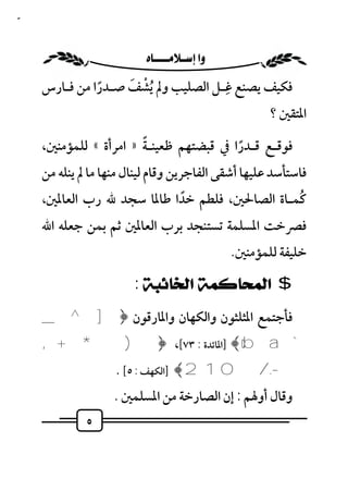 ‫٥‬



                      ‫‪ ‬‬
                   ‫ْ َ‬              ‫ِ‬
    ‫ﻓﻜﻴﻒ ﻳﺼﻨﻊ ﻏـﻞ اﻟﺼﻠﻴﺐ وﱂ ُﻳﺸﻒ ﺻـﺪرا ﻣﻦ ﻓـﺎرس‬
              ‫ً‬
                                                       ‫اﳌﺘﻘﲔ ؟‬
                            ‫ً‬
    ‫ﻓﻮﻗـﻊ ﻗـﺪرا ﰲ ﻗﺒﻀﺘﻬﻢ ﻇﻌﻴﻨـﺔ » اﻣﺮأة « ﻟﻠﻤﺆﻣﻨﲔ،‬
                                               ‫ً‬
    ‫ﻓﺎﺳﺘﺄﺳﺪ ﻋﻠﻴﻬﺎ أﺷﻘﻰ اﻟﻔﺎﺟﺮﻳﻦ وﻗﺎم ﻟﻴﻨﺎل ﻣﻨﻬﺎ ﻣﺎ ﱂ ﻳﻨﻠﻪ ﻣﻦ‬
    ‫ﻛﻤـﺎة اﻟﺼﺎﳊﲔ، ﻓﻠﻄﻢ ﺧﺪا ﻃﺎﳌﺎ ﺳﺠﺪ ﷲ رب اﻟﻌﺎﳌﲔ،‬
                           ‫ً‬                   ‫ُ‬
    ‫ﻓﴫﺧﺖ اﳌﺴﻠﻤﺔ ﺗﺴﺘﻨﺠﺪ ﺑﺮب اﻟﻌﺎﳌﲔ ﺛﻢ ﺑﻤﻦ ﺟﻌﻠﻪ اﷲ‬
                                                ‫ﺧﻠﻴﻔﺔ ﻟﻠﻤﺆﻣﻨﲔ.‬

                       ‫$ ﺍﻟﻤﺤﺎﻛﻤﺔ ﺍﻟﺨﺎﺋﺒﺔ :‬
    ‫ﻓﺄﺟﺘﻤﻊ اﳌﺜﻠﺜﻮن واﻟﻜﻬﺎن واﳌﺎرﻗﻮن ﴿ ] ^ _‬
    ‫` ‪] ﴾ cb a‬اﳌﺎﺋﺪة : ٣٧[، ﴿ ) * + ,‬
                   ‫-. /0 1 2 ﴾ ]اﻟﻜﻬﻒ : ٥[ .‬
                   ‫وﻗﺎل أوﳍﻢ : إن اﻟﺼﺎرﺧﺔ ﻣﻦ اﳌﺴﻠﻤﲔ .‬
             ‫٥‬
 