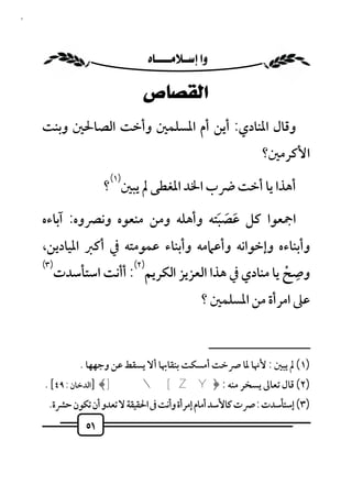 ‫١٥‬



                           ‫‪ ‬‬

                              ‫ﺍﻟﻘﺼﺎﺹ‬
     ‫وﻗﺎل اﳌﻨﺎدي: أﻳﻦ أم اﳌﺴﻠﻤﲔ وأﺧﺖ اﻟﺼﺎﳊﲔ وﺑﻨﺖ‬
                                                                  ‫اﻷﻛﺮﻣﲔ؟‬
                     ‫)١(‬
                    ‫أﻫﺬا ﻳﺎ أﺧﺖ ﴐب اﳋﺪ اﳌﻐﻄﻰ ﱂ ﻳﺒﲔ ؟‬

     ‫اﲨﻌﻮا ﻛﻞ ﻋﺼﺒﺘﻪ وأﻫﻠﻪ وﻣﻦ ﻣﻨﻌﻮه وﻧﴫوه: آﺑﺎءه‬
                                    ‫َ َ َ‬
     ‫وأﺑﻨﺎءه وإﺧﻮاﻧﻪ وأﻋﲈﻣﻪ وأﺑﻨﺎء ﻋﻤﻮﻣﺘﻪ ﰲ أﻛﱪ اﳌﻴﺎدﻳﻦ،‬
     ‫)٣(‬              ‫)٢(‬                             ‫ِ‬
        ‫وﺻﺢ ﻳﺎ ﻣﻨﺎدي ﰲ ﻫﺬا اﻟﻌﺰﻳﺰ اﻟﻜﺮﻳﻢ : أأﻧﺖ اﺳﺘﺄﺳﺪت‬
                                                    ‫ْ‬
                                               ‫ﻋﲆ اﻣﺮأة ﻣﻦ اﳌﺴﻠﻤﲔ ؟‬

                                                     ‫ــــــــــــــــــــــــــ‬
             ‫)١( ﱂ ﻳﺒﲔ : ﻷﳖﺎ ﳌﺎ ﴏﺧﺖ أﻣﺴﻜﺖ ﺑﻨﻘﺎﲠﺎ أﻻ ﻳﺴﻘﻂ ﻋﻦ وﺟﻬﻬﺎ .‬
     ‫)٢( ﻗﺎل ﺗﻌﺎﱃ ﻳﺴﺨﺮ ﻣﻨﻪ : ﴿‪] ﴾]  [ Z Y‬اﻟﺪﺧﺎن : ٩٤[ .‬
      ‫)٣( إﺳﺘﺄﺳﺪت : ﴏت ﻛﺎﻷﺳﺪ أﻣﺎم إﻣﺮأة وأﻧﺖ ﰱ اﳊﻘﻴﻘﺔ ﻻ ﺗﻌﺪو أن ﺗﻜﻮن ﺣﴩة.‬
               ‫١٥‬
 