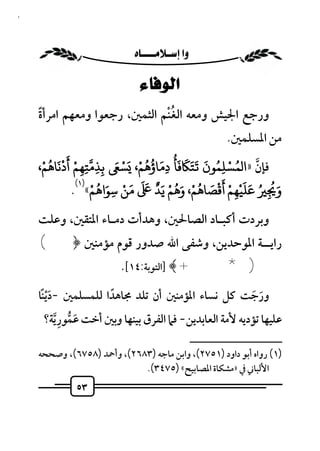 ‫٣٥‬



                         ‫‪ ‬‬

                               ‫ﺍﻟﻮﻓﺎﺀ‬
                               ‫ُْ‬
     ‫ورﺟﻊ اﳉﻴﺶ وﻣﻌﻪ اﻟﻐﻨﻢ اﻟﺜﻤﲔ، رﺟﻌﻮا وﻣﻌﻬﻢ اﻣﺮأة‬
     ‫ً‬
                                                             ‫ﻣﻦ اﳌﺴﻠﻤﲔ.‬

     ‫،‬‫ﻓﺈن »ا ﻤﺴﻠﻤﻮن َﺘَ َ ﻓﺄُ دﻣﺎؤﻫﻢ، َﺴ َ ﺑﺬﻣﺘﻬﻢ أدﻧﺎﻫﻢْ‬
        ‫ْ ََْ ُ‬             ‫َ َ ُُ ْ ْ‬         ‫ُ ْ ُ َ‬
                                                            ‫ﱠ‬
                  ‫ِ‬ ‫ِِ ِ‬               ‫ِ‬            ‫ِ‬
                ‫َ ُ ْ )١(‬    ‫َ ْ‬ ‫َ ُ ُ َ َْ ْ َْ َ ُ ْ َُ ْ ٌَ ََ‬
              ‫و ِ ﻋﻠﻴﻬﻢ أﻗﺼﺎﻫﻢ، وﻫﻢ ﻳﺪ ﻣﻦ ﺳﻮاﻫﻢ« .‬
                          ‫ِ‬                            ‫ِ‬
     ‫وﺑﺮدت أﻛﺒـﺎد اﻟﺼﺎﳊﲔ، وﻫﺪأت دﻣـﺎء اﳌﺘﻘﲔ، وﻋﻠﺖ‬
     ‫راﻳــﺔ اﳌﻮﺣﺪﻳﻦ، وﺷﻔﻰ اﷲ ﺻﺪور ﻗﻮم ﻣﺆﻣﻨﲔ ﴿(‬
               ‫) * +﴾ ]اﻟﺘﻮﺑﺔ:٤١[.‬
     ‫ورﺟﺖ ﻛﻞ ﻧﺴﺎء اﳌﺆﻣﻨﲔ أن ﺗﻠﺪ ﳎﺎﻫﺪا ﻟﻠﻤﺴﻠﻤﲔ -دﻳﻨﺎ‬
      ‫ًَْ‬             ‫ً‬                                  ‫َ َ‬
            ‫َ ﱡ ِ‬
       ‫ﻋﻠﻴﻬﺎ ﺗﺆدﻳﻪ ﻷﻣﺔ اﻟﻌﺎﺑﺪﻳﻦ- ﻓﲈ اﻟﻔﺮق ﺑﻴﻨﻬﺎ وﺑﲔ أﺧﺖ ﻋﻤﻮر ﱠﻳﺔ؟‬
                                                   ‫ــــــــــــــــــــــــــ‬
     ‫)١( رواه أﺑﻮ داود )١٥٧٢(، واﺑﻦ ﻣﺎﺟﻪ )٣٨٦٢(، وأﲪﺪ )٨٥٧٦(، وﺻﺤﺤﻪ‬
                             ‫اﻷﻟﺒﺎﲏ ﰲ »ﻣﺸﻜﺎة اﳌﺼﺎﺑﻴﺢ« )٥٧٤٣(.‬
              ‫٣٥‬
 