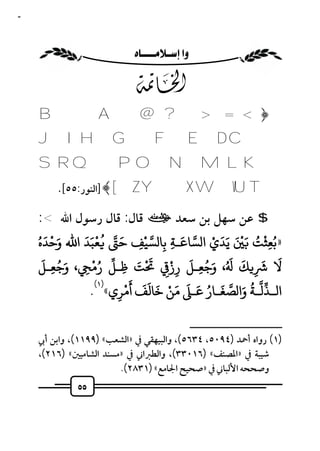 ‫٥٥‬



                         ‫‪ ‬‬

                            ‫‪E‬‬
     ‫﴿< = > ? @ ‪B A‬‬
     ‫‪JI H G F E D C‬‬
     ‫‪SRQ PO NMLK‬‬
         ‫‪] ﴾[ Z Y X W VU T‬اﻟﻨﻮر:٥٥[.‬

     ‫$ ﻋﻦ ﺳﻬﻞ ﺑﻦ ﺳﻌﺪ ت ﻗﺎل: ﻗﺎل رﺳﻮل اﷲ <:‬
     ‫»ﺑﻌﺜﺖ َ ْ َ ﻳﺪي ا ﺴﺎﻋـﺔ ﺑﺎ ﺴﻴﻒ ﺣ ُ ﻌﺒﺪ اﷲ وﺣﺪهُ‬
        ‫َ ْ َ‬ ‫ََْ‬      ‫َ‬          ‫ْ‬       ‫َ‬    ‫ََ ْ‬   ‫ُ ْ ُ‬
                                ‫ِ‬     ‫ِ‬ ‫ِ‬                 ‫ِ‬
       ‫َ ُ َ‬     ‫ُْ‬            ‫ْ َ‬  ‫َ َ َ َُ َ ُ َ ْ َ‬
      ‫ﻻ ِ ﻚ ، وﺟﻌـﻞ رز ِ ﺖ ﻇـﻞ رﻣ ِ ، وﺟﻌـﻞ‬
           ‫ِ‬             ‫ِ‬                   ‫ِ‬
                 ‫)١(‬       ‫ْ‬ ‫ُ َ َ ُ َ َ َِ ْ َ َ َ َ‬
                ‫اﻟـﺬﻟـﺔ وا ﺼﻐـﺎر ﻋـ ﻣﻦ ﺧﺎﻟﻒ أ ﺮي« .‬
                     ‫ِ‬
                                                   ‫ــــــــــــــــــــــــــ‬
     ‫)١( رواه أﲪﺪ )٤٩٠٥، ٤٣٦٥(، واﻟﺒﻴﻬﻘﻲ ﰲ »اﻟﺸﻌﺐ« )٩٩١١(، واﺑﻦ أﰊ‬
     ‫ﺷﻴﺒﺔ ﰲ »اﳌﺼﻨﻒ« )٦١٠٣٣(، واﻟﻄﱪاﲏ ﰲ »ﻣﺴﻨﺪ اﻟﺸﺎﻣﻴﲔ« )٦١٢(،‬
                         ‫وﺻﺤﺤﻪ اﻷﻟﺒﺎﲏ ﰲ »ﺻﺤﻴﺢ اﳉﺎﻣﻊ« )١٣٨٢(.‬
              ‫٥٥‬
 
