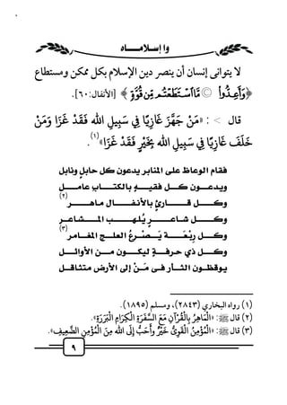 ٩



                                       
    ‫ﻻ ﻳﺘﻮاﻧﻰ إﻧﺴﺎن أن ﻳﻨﴫ دﻳﻦ اﻹﺳﻼم ﺑﻜﻞ ﳑﻜﻦ وﻣﺴﺘﻄﺎع‬
            .[٦٠:‫«¬® ﴾ ]اﻷﻧﻔﺎل‬ª © ¨﴿
    ْ ََ ََ ْ ََ           َ          َ َ َ ْ َ
    ‫ﻗﺎل < : »ﻣﻦ ﺟﻬﺰ ز ًﺎ ِ ﺳ ِﻴﻞ اﷲ ﻘﺪ ﻏﺰا وﻣﻦ‬
                        ِ           ِ
                  (١) َ َ ْ َ َ ْ َ          َ    َ ََ َ
                 . «‫ﺧﻠﻒ ز ًﺎ ِ ﺳ ِﻴﻞ اﷲ ِ ٍ ﻘﺪ ﻏﺰا‬
                                          ِ     ِ
           
           
            (٢)
                    
               
                                                             
            (٣)
                       
                                                         
            
             

                                                                         ‫ــــــــــــــــــــــــــ‬
                                    .(١٨٩٥) ‫)١( رواه اﻟﺒﺨﺎري )٣٤٨٢(، وﻣﺴﻠﻢ‬
                       َ َ َ ْ ‫)٢( ﻗﺎل ﷺ: »ا ْﻤﺎﻫﺮ ﺑﺎﻟﻘﺮآن ﻣﻊ ا ﺴﻔﺮة اﻟﻜﺮام اﻟ‬
                                         ْ َ
                   .«ِ‫َ ِ ُ ِ ْ ِ َ َ َ َ ِ ِ َ ِ رة‬
                                                       ُْ
                   ْ ُْ َ              َ         َ     َْ ُ ْ ُْ
       .«‫)٣( ﻗﺎل ﷺ: »ا ﻤﺆﻣﻦ اﻟﻘﻮى ﺧ ْ ٌ وأﺣﺐ إِ اﷲ ﻣﻦ ا ﻤﺆﻣﻦ ا ﻀﻌﻴﻒ‬
          ِ ِ   ِِ             ِ
                                             َ
                                                     ِ      ِ
                  ٩
 