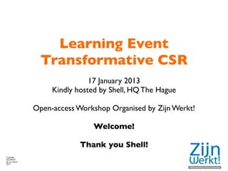 Learning Event
                  Transformative CSR
                                17 January 2013
                     Kindly hosted by Shell, HQ The Hague

                Open-access Workshop Organised by Zijn Werkt!

                                 Welcome!

                             Thank you Shell!
Copyright
Zijn Werkt!
JA van Lawick
2013
 