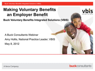 Buck Voluntary Benefits Integrated Solutions (VBIS)



Making Voluntary Benefits
 an Employer Benefit
Buck Voluntary Benefits Integrated Solutions (VBIS)




 A Buck Consultants Webinar
 Amy Hollis, National Practice Leader, VBIS
 May 8, 2012
 