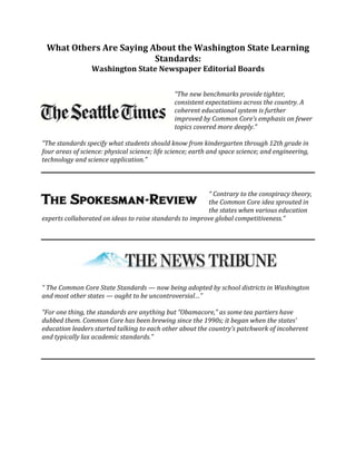 What Others Are Saying About the Washington State Learning
Standards:
Washington State Newspaper Editorial Boards
“The new benchmarks provide tighter,
consistent expectations across the country. A
coherent educational system is further
improved by Common Core’s emphasis on fewer
topics covered more deeply.”
“The standards specify what students should know from kindergarten through 12th grade in
four areas of science: physical science; life science; earth and space science; and engineering,
technology and science application.”
“ Contrary to the conspiracy theory,
the Common Core idea sprouted in
the states when various education
experts collaborated on ideas to raise standards to improve global competitiveness.”
“ The Common Core State Standards — now being adopted by school districts in Washington
and most other states — ought to be uncontroversial…”
“For one thing, the standards are anything but “Obamacore,” as some tea partiers have
dubbed them. Common Core has been brewing since the 1990s; it began when the states’
education leaders started talking to each other about the country’s patchwork of incoherent
and typically lax academic standards.”
 
