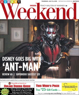 DISNEY
Paul Rudd as Scott Lang/Ant-Man in a scene from Marvel’s ‘Ant-Man.’
THURSDAY, JULY 16, 2015
Weekend
a c c e n t REPUBLICAN-AMERICAN SECTION D
INSIDE TRACY WALTON AT WARNER 3D
DISNEY GOES BIG WITH
‘ANT-MAN’REVIEW 6D | SUPERHERO SUCCESS? 12D
Log on to www.rep-am.com/dining for your chance to win!
ONLINE DINING GUIDDEONLINE DINING GUIDE
Eileen Walaitis of Waterbury &
Cindy Resha of Beacon Falls
Both won a $25 Gift Card to
Fratelli’s Pizzeria in Waterbury
Lastt Week’s
Lastt Week’s
Last Week’s
WINNERSWINNERS
WINNERS
Canton, CT
Two $
25 Giftt Cards from...
THIS WEEK’S PRIZETHIS WEEK’S PRIZE
 