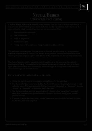W E A L T H                            A C C E L E R A T I O N              C E R T I F I C A T I O N   L E V E L   1




                                                                       Neural Bridge
                                                                      ADVANCED ANCHORING
        A Neural Bridge, or Chain of Anchors, takes someone from one state to another when there is a
        wide distance between the beginning (undesired) state and the end (desired) state. It consists of a
        series of closely linked kinesthetic anchors that can move anyone from:
        	        •	 Procrastination to motivation
        	        •	 Fear to confidence
        	        •	 Anger to playfulness
        	        •	 Frustration to calm
        	        •	 Feeling stuck with no options to being excited about all possibilities


        This technique creates a bridge from one negative, habitual way of reacting in a given situation
        to a more resourceful set of choices. The process actually installs a conditioned association in the
        neurology from the original negative state directly to the empowered one, the last state on the chain.


        The chain of anchors could be placed on a set of knuckles or up the arm, somewhere closely
        neurologically linked. Eventually neither the original anchor nor the chain will have to be fired
        again. The undesired state will automatically serve as a trigger to link up to the newly installed
        emotional strategy and desired behavior.


        KEYS TO CREATING A NEURAL BRIDGE:

        	 •	 Design the chain to suit the steps that are most effective for the individual.
        	 •	 Use the specific “key words” provided by the client. If someone, for example, says she would
             definitely move off of procrastination if she got extremely “disgusted” or “frustrated,” then use
             “disgust” or “frustration” as the second link in the chain.
        	 •	 The first intermediate step (the second link in the chain) is often “away-from” motivated;
             away-from motivation may be used initially to propel a previously stuck person toward a
             positive outcome.
        	 •	 Continue to design the chain, using “toward” motivation, once more elicited from the client,
             for the third state in the sequence.




Wealth Acceleration Certification Level 1 Manual v 10 © 2004 - 2010                                                     103
 