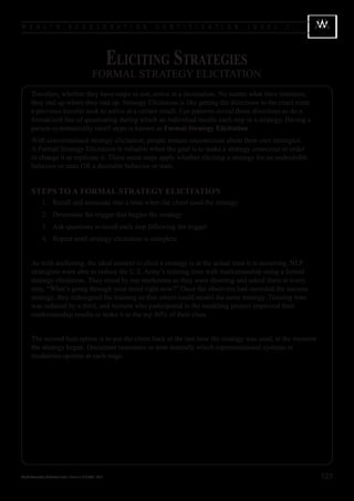 W E A L T H                            A C C E L E R A T I O N               C E R T I F I C A T I O N   L E V E L   1




                                                                      Eliciting Strategies
                                                          FORMAL STRATEGY ELICITATION
        Travelers, whether they have maps or not, arrive at a destination. No matter what their intention,
        they end up where they end up. Strategy Elicitation is like getting the directions to the exact route
        a previous traveler took to arrive at a certain result. Eye patterns reveal those directions as do a
        formalized line of questioning during which an individual recalls each step in a strategy. Having a
        person systematically recall steps is known as Formal Strategy Elicitation.
        With conversational strategy elicitation, people remain unconscious about their own strategies.
        A Formal Strategy Elicitation is valuable when the goal is to make a strategy conscious in order
        to change it or replicate it. These same steps apply whether eliciting a strategy for an undesirable
        behavior or state OR a desirable behavior or state.


        STEPS TO A FORMAL STRATEGY ELICITATION
        	        1.	 Recall and associate into a time when the client used the strategy
        	        2.	 Determine the trigger that begins the strategy
        	        3.	 Ask questions to recall each step following the trigger
        	        4.	 Repeat until strategy elicitation is complete


        As with anchoring, the ideal context to elicit a strategy is at the actual time it is occurring. NLP
        strategists were able to reduce the U.S. Army’s training time with marksmanship using a formal
        strategy elicitation. They stood by top marksmen as they were shooting and asked them at every
        step, “What’s going through your mind right now?” Once the observers had recorded the success
        strategy, they redesigned the training so that others could model the same strategy. Training time
        was reduced by a third, and recruits who participated in the modeling project improved their
        marksmanship results to make it to the top 80% of their class.


        The second best option is to put the client back at the last time the strategy was used, at the moment
        the strategy began. Document responses or note mentally which representational systems or
        modalities operate at each stage.




Wealth Acceleration Certification Level 1 Manual v 10 © 2004 - 2010                                                      123
 