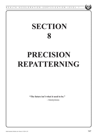 W E A L T H                            A C C E L E R A T I O N          C E R T I F I C A T I O N   L E V E L   1




                                                                      SECTION
                                                                         8

                                     PRECISION
                                   REPATTERNING


						 “The future isn’t what it used to be.”
									                - Anonymous




Wealth Acceleration Certification Level 1 Manual v 10 © 2004 - 2010                                                 147
 