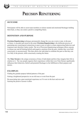 T H E    A C A D E M Y       O F   W E A L T H      &   A C H I E V E M E N T




                        Precision Repatterning
  OUTCOME

  Participants will be able to assist team members to release mental and emotional blockages holding
  them back, so they can create a positive compelling future.


  DEFINITION AND PURPOSE

  Precision Repatterning techniques permanently change the way any event or state, in the past
  or future, is encoded and stored in the mind. Precision Repatterning is the deliberate process of
  generating new neurological connections to past events in order to create empowering behaviors and
  responses and, therefore, better results. The set of Precision Repatterning techniques allows anyone
  to release any and all limiting beliefs and negative emotions from the past, whether they were held
  consciously or unconsciously. This then allows the individual to celebrate the past so that they can
  live fully in the present, while consciously creating the future.


  The Time Stream is the unique awareness of time of individuals and how they imagine their life in
  relation to it. The way people organize their experiences within their own Time Stream significantly
  influences their behaviors, beliefs and potential blockages to the fulfillment of their purpose and
  desires.


  EXAMPLES
  Finding the grander purpose behind patterns of the past
  Getting a heightened perspective on an old issue or event from the past
  Re-associating into a past emotional experience as if it were in the here and now and                  			
  learning the positive lessons it offers




148                                                                            Wealth Acceleration Certification Level 1 Manual v 10 © 2004 - 2010
 