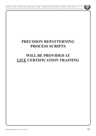 W E A L T H                            A C C E L E R A T I O N        C E R T I F I C A T I O N   L E V E L   1




                                               PRECISION REPATTERNING
                                                  PROCESS SCRIPTS

                                     WILL BE PROVIDED AT
                                 LIVE CERTIFICATION TRAINING




Wealth Acceleration Certification Level 1 Manual v 10 © 2004 - 2010                                               151
 