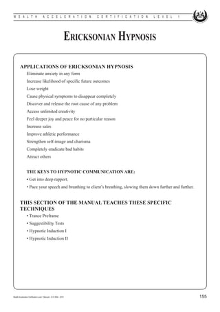 W E A L T H                            A C C E L E R A T I O N           C E R T I F I C A T I O N   L E V E L   1




                                                                  Ericksonian Hypnosis

        APPLICATIONS OF ERICKSONIAN HYPNOSIS
        	        Eliminate anxiety in any form
        	        Increase likelihood of specific future outcomes
        	        Lose weight
        	        Cause physical symptoms to disappear completely
        	        Discover and release the root cause of any problem
        	        Access unlimited creativity
        	        Feel deeper joy and peace for no particular reason
        	        Increase sales
        	        Improve athletic performance
        	        Strengthen self-image and charisma
        	        Completely eradicate bad habits
        	        Attract others


        	        THE KEYS TO HYPNOTIC COMMUNICATION ARE:
        	        • Get into deep rapport.
        	        • Pace your speech and breathing to client’s breathing, slowing them down further and further.


        THIS SECTION OF THE MANUAL TEACHES THESE SPECIFIC
        TECHNIQUES
        	        • Trance Preframe
        	        • Suggestibility Tests
        	        • Hypnotic Induction I
        	        • Hypnotic Induction II




Wealth Acceleration Certification Level 1 Manual v 10 © 2004 - 2010                                                  155
 