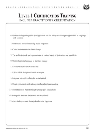 W E A L T H                            A C C E L E R A T I O N        C E R T I F I C A T I O N   L E V E L   1




                                       Level 1 Certification Training
                                          INCL NLP PRACTITIONER CERTIFICATION




        	 6. Understanding of linguistic presupposition and the ability to utilize presuppositions in language 	
        		 with volition.


        	 7. Understand and utilize clarity model responses


        	 8. Create metaphors to facilitate change
        	
        	 9. The ability to think and communicate at various levels of abstraction and specificity


        	 10. Utilize hypnotic language to facilitate change


        	 11. Elicit and anchor emotional states


        	 12. Elicit, fulfill, design and install strategies


        	 13. Integrate internal conflicts for an individual


        	 14. Create reframes to shift a team member/client’s perspective


        15. Utilize Precision Repatterning to change past associations


        16. Distinguish between dissociated and associated


        17. Induce indirect trance through Ericksonian Hypnosis




Wealth Acceleration Certification Level 1 Manual v 10 © 2004 - 2010                                               161
 